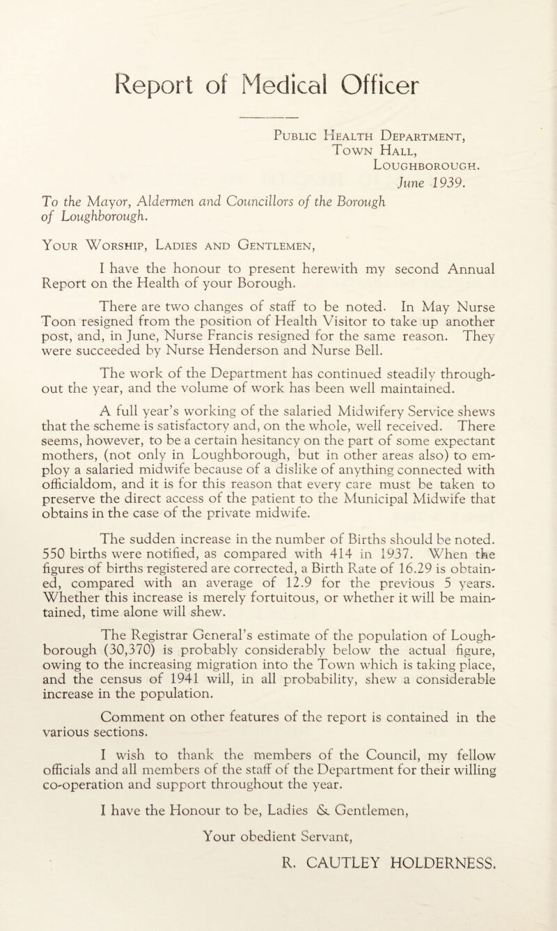 Report of Medical Officer Public Health Department, Town Hall, Loughborough. June 1939. To the Mayor, Aldermen and Councillors of the Borough of Loughborough. Your Worship, Ladies and Gentlemen, I have the honour to present herewith my second Annual Report on the Health of your Borough. There are two changes of staff to be noted. In May Nurse Toon resigned from the position of Health Visitor to take up another post, and, in June, Nurse Francis resigned for the same reason. They were succeeded by Nurse Henderson and Nurse Bell. The work of the Department has continued steadily through¬ out the year, and the volume of work has been well maintained. A full year’s working of the salaried Midwifery Service shews that the scheme is satisfactory and, on the whole, well received. There seems, however, to be a certain hesitancy on the part of some expectant mothers, (not only in Loughborough, but in other areas also) to em¬ ploy a salaried midwife because of a dislike of anything connected with officialdom, and it is for this reason that every care must be taken to preserve the direct access of the patient to the Municipal Midwife that obtains in the case of the private midwife. The sudden increase in the number of Births should be noted. 550 births were notified, as compared with 414 in 1937. When the figures of births registered are corrected, a Birth Rate of 16.29 is obtain¬ ed, compared with an average of 12.9 for the previous 5 years. Whether this increase is merely fortuitous, or whether it will be main¬ tained, time alone will shew. The Registrar General’s estimate of the population of Lough¬ borough (30,370) is probably considerably below the actual figure, owing to the increasing migration into the Town which is taking place, and the census of 1941 will, in all probability, shew a considerable increase in the population. Comment on other features of the report is contained in the various sections. I wish to thank the members of the Council, my fellow officials and all members of the staff of the Department for their willing co-operation and support throughout the year. I have the Honour to be, Ladies Sc Gentlemen, Your obedient Servant, R. CAUTLEY HOLDERNESS*