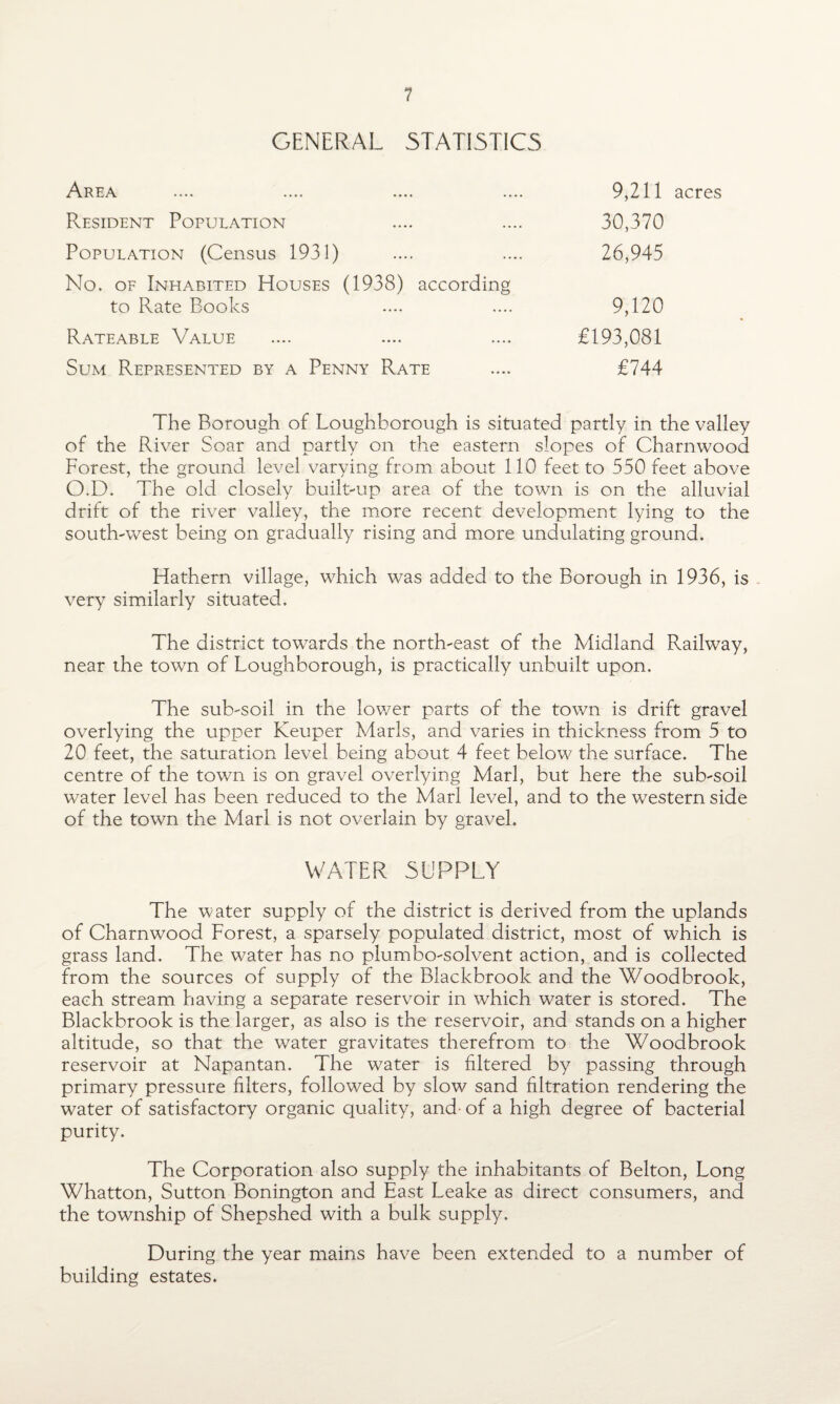 GENERAL STATISTICS Area .... .... .... .... 9,211 acres Resident Population .... .... 30,370 Population (Census 1931) .... .... 26,945 No. of Inhabited Houses (1938) according to Rate Books .... .... 9,120 Rateable Value .... .... .... £193,081 Sum Represented by a Penny Rate .... £744 The Borough of Loughborough is situated partly in the valley of the Paver Soar and partly on the eastern slopes of Charnwood Forest, the ground level varying from about 110 feet to 550 feet above O.D. The old closely built-up area of the town is on the alluvial drift of the river valley, the more recent development lying to the south-west being on gradually rising and more undulating ground. Hathern village, which was added to the Borough in 1936, is very similarly situated. The district towards the north-east of the Midland Railway, near the town of Loughborough, is practically unbuilt upon. The sub-soil in the lower parts of the town is drift gravel overlying the upper Keuper Marls, and varies in thickness from 5 to 20 feet, the saturation level being about 4 feet below the surface. The centre of the town is on gravel overlying Marl, but here the sub-soil water level has been reduced to the Marl level, and to the western side of the town the Marl is not overlain by gravel. WATER SUPPLY The water supply of the district is derived from the uplands of Charnwood Forest, a sparsely populated district, most of which is grass land. The water has no plumbo-solvent action, and is collected from the sources of supply of the Blackbroolc and the Woodbrook, each stream having a separate reservoir in which water is stored. The Blackbrook is the larger, as also is the reservoir, and stands on a higher altitude, so that the water gravitates therefrom to the Woodbrook reservoir at Napantan. The water is filtered by passing through primary pressure filters, followed by slow sand filtration rendering the water of satisfactory organic quality, and- of a high degree of bacterial purity. The Corporation also supply the inhabitants of Belton, Long Whatton, Sutton Bonington and East Leake as direct consumers, and the township of Shepshed with a bulk supply. During the year mains have been extended to a number of building estates.