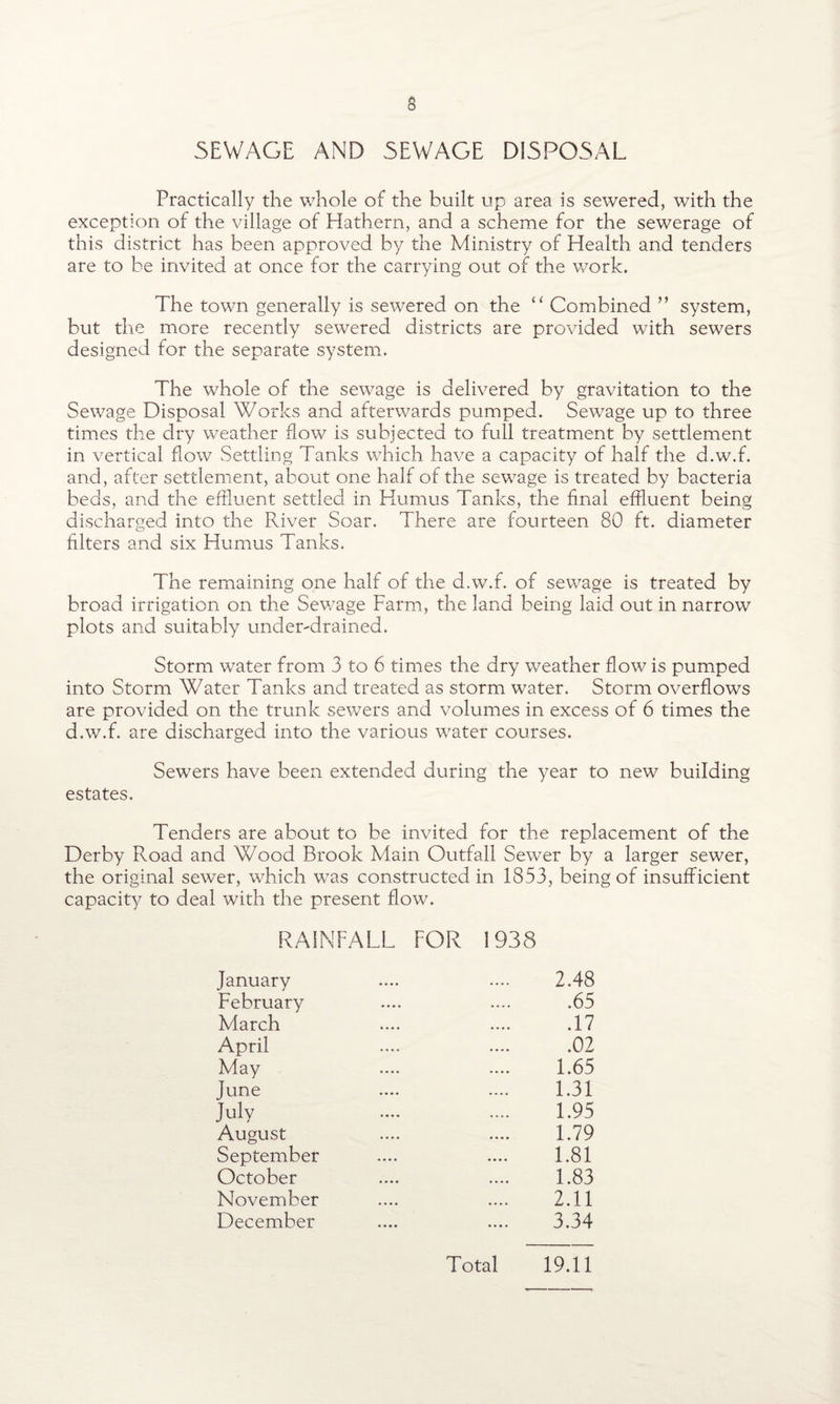 SEWAGE AND SEWAGE DISPOSAL Practically the whole of the built up area is sewered, with the exception of the village of Hathern, and a scheme for the sewerage of this district has been approved by the Ministry of Health and tenders are to be invited at once for the carrying out of the work. The town generally is sewered on the “ Combined ” system, but the more recently sewered districts are provided with sewers designed for the separate system. The whole of the sewage is delivered by gravitation to the Sewage Disposal Works and afterwards pumped. Sewage up to three times the dry weather flow is subjected to full treatment by settlement in vertical flow Settling Tanks which have a capacity of half the d.w.f. and, after settlement, about one half of the sewage is treated by bacteria beds, and the effluent settled in Humus Tanks, the final effluent being discharged into the River Soar. There are fourteen 80 ft. diameter filters and six Humus Tanks. The remaining one half of the d.w.f. of sewage is treated by broad irrigation on the Sewage Farm, the land being laid out in narrow plots and suitably undemdrained. Storm water from 3 to 6 times the dry weather flow is pumped into Storm Water Tanks and treated as storm water. Storm overflows are provided on the trunk sewers and volumes in excess of 6 times the d.w.f. are discharged into the various water courses. Sewers have been extended during the year to new building estates. Tenders are about to be invited for the replacement of the Derby Road and Wood Brook Main Outfall Sewer by a larger sewer, the original sewer, which was constructed in 1853, being of insufficient capacity to deal with the present flow. RAINFALL FOR 1938 January February March April May June July August September October November December 2.48 .65 .17 .02 1.65 1.31 1.95 1.79 1.81 1.83 2.11 3.34 Total 19.11