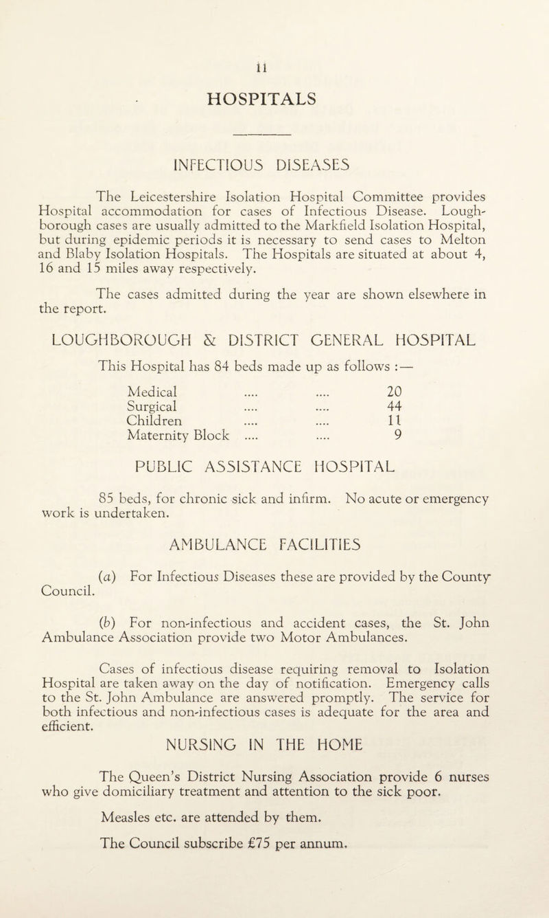 HOSPITALS INFECTIOUS DISEASES The Leicestershire Isolation Hospital Committee provides Hospital accommodation for cases of Infectious Disease. Louglv borough cases are usually admitted to the Markfield Isolation Hospital, but during epidemic periods it is necessary to send cases to Melton and Blaby Isolation Hospitals. The Hospitals are situated at about 4, 16 and 15 miles away respectively. The cases admitted during the year are shown elsewhere in the report. LOUGHBOROUGH & DISTRICT GENERAL HOSPITAL This Hospital has 84 beds made up as follows : — Medical .... .... 20 Surgical .... .... 44 Children .... .... 11 Maternity Block .... .... 9 PUBLIC ASSISTANCE HOSPITAL 85 beds, for chronic sick and infirm. No acute or emergency work is undertaken. AMBULANCE FACILITIES (a) For Infectious Diseases these are provided by the County* Council. (b) For nondnfectious and accident cases, the St. John Ambulance Association provide two Motor Ambulances. Cases of infectious disease requiring removal to Isolation Hospital are taken away on the day of notification. Emergency calls to the St. John Ambulance are answered promptly. The service for both infectious and nonunfectious cases is adequate for the area and efficient. NURSING IN THE HOME The Queen’s District Nursing Association provide 6 nurses who give domiciliary treatment and attention to the sick poor. Measles etc. are attended by them. The Council subscribe £75 per annum.