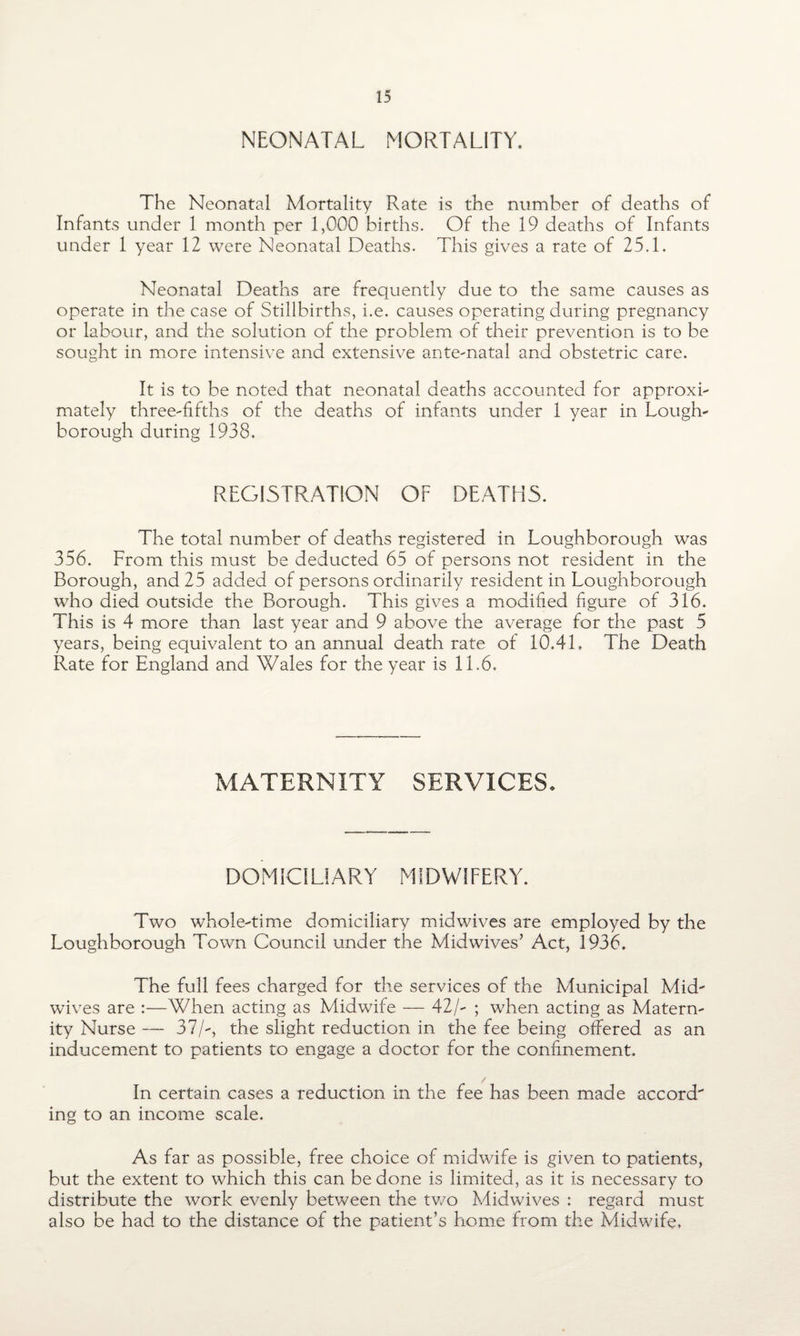 NEONATAL MORTALITY. The Neonatal Mortality Rate is the number of deaths of Infants under 1 month per 1,000 births. Of the 19 deaths of Infants under 1 year 12 were Neonatal Deaths. This gives a rate of 25.1. Neonatal Deaths are frequently due to the same causes as operate in the case of Stillbirths, i.e. causes operating during pregnancy or labour, and the solution of the problem of their prevention is to be sought in more intensive and extensive ante-natal and obstetric care. It is to be noted that neonatal deaths accounted for approxi¬ mately three-fifths of the deaths of infants under 1 year in Lough¬ borough during 1938. REGISTRATION OF DEATHS. The total number of deaths registered in Loughborough was 356. From this must be deducted 65 of persons not resident in the Borough, and 25 added of persons ordinarily resident in Loughborough who died outside the Borough. This gives a modified figure of 316. This is 4 more than last year and 9 above the average for the past 5 years, being equivalent to an annual death rate of 10.41. The Death Rate for England and Wales for the year is 11.6. MATERNITY SERVICES. DOMICILIARY MIDWIFERY. Two whole-time domiciliary midwives are employed by the Loughborough Town Council under the Midwives’ Act, 1936. The full fees charged for the services of the Municipal Mid' wives are :—When acting as Midwife — 42/- ; when acting as Matern¬ ity Nurse — 37/-, the slight reduction in the fee being offered as an inducement to patients to engage a doctor for the confinement. In certain cases a reduction in the fee has been made accord ing to an income scale. As far as possible, free choice of midwife is given to patients, but the extent to which this can be done is limited, as it is necessary to distribute the work evenly between the two Midwives : regard must also be had to the distance of the patient’s home from the Midwife.