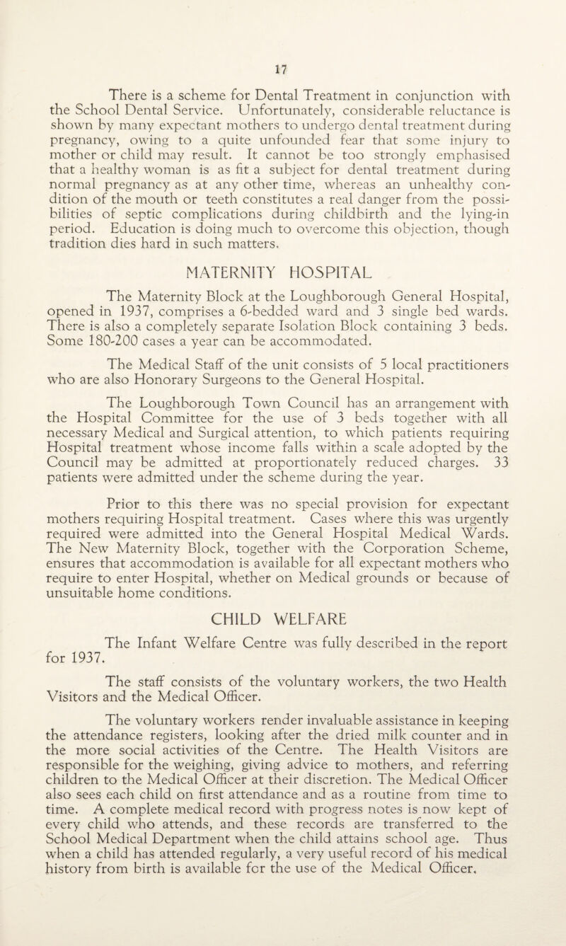 There is a scheme for Dental Treatment in conjunction with the School Dental Service. Unfortunately, considerable reluctance is shown by many expectant mothers to undergo dental treatment during pregnancy, owing to a quite unfounded fear that some injury to mother or child may result. It cannot be too strongly emphasised that a healthy woman is as fit a subject for dental treatment during normal pregnancy as at any other time, whereas an unhealthy con¬ dition of the mouth or teeth constitutes a real danger from the possi¬ bilities of septic complications during childbirth and the lying-in period. Education is doing much to overcome this objection, though tradition dies hard in such matters. MATERNITY HOSPITAL The Maternity Block at the Loughborough General Hospital, opened in 1937, comprises a 6-bedded ward and 3 single bed wards. There is also a completely separate Isolation Block containing 3 beds. Some 180-200 cases a year can be accommodated. The Medical Staff of the unit consists of 5 local practitioners who are also Honorary Surgeons to the General Hospital. The Loughborough Town Council has an arrangement with the Hospital Committee for the use of 3 beds together with all necessary Medical and Surgical attention, to which patients requiring Hospital treatment whose income falls within a scale adopted by the Council may be admitted at proportionately reduced charges. 33 patients were admitted under the scheme during the year. Prior to this there was no special provision for expectant mothers requiring Hospital treatment. Cases where this was urgently required were admitted into the General Hospital Medical Wards. The New Maternity Block, together v/ith the Corporation Scheme, ensures that accommodation is available for all expectant mothers who require to enter Hospital, whether on Medical grounds or because of unsuitable home conditions. CHILD WELFARE The Infant Welfare Centre was fully described in the report for 1937. The staff consists of the voluntary workers, the two Health Visitors and the Medical Officer. The voluntary workers render invaluable assistance in keeping the attendance registers, looking after the dried milk counter and in the more social activities of the Centre. The Health Visitors are responsible for the weighing, giving advice to mothers, and referring children to the Medical Officer at their discretion. The Medical Officer also sees each child on first attendance and as a routine from time to time. A complete medical record with progress notes is now kept of every child who attends, and these records are transferred to the School Medical Department when the child attains school age. Thus when a child has attended regularly, a very useful record of his medical history from birth is available for the use of the Medical Officer,
