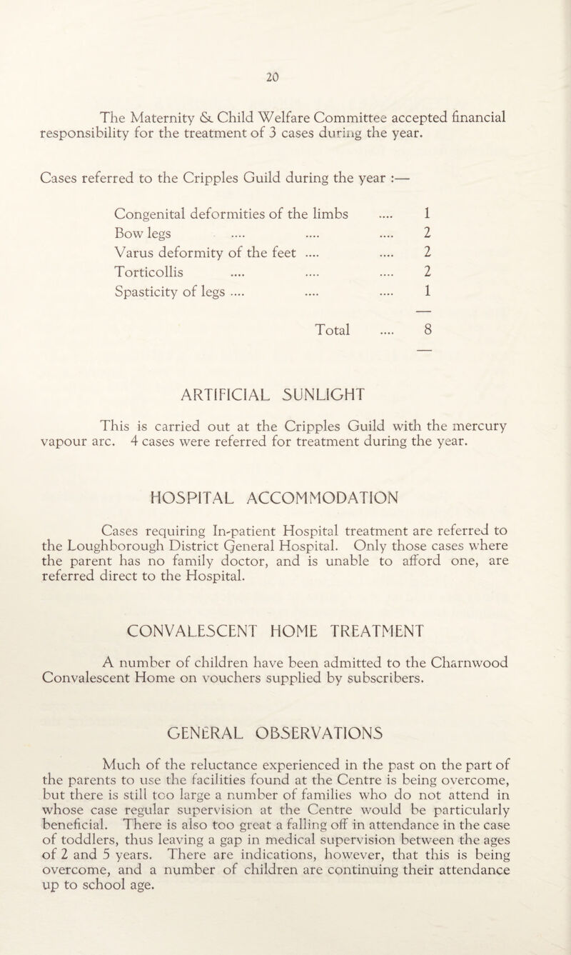 The Maternity & Child Welfare Committee accepted financial responsibility for the treatment of 3 cases during the year. Cases referred to the Cripples Guild during the year :— Congenital deformities of the limbs .... 1 Bow legs .... .... .... 2 Varus deformity of the feet .... .... 2 Torticollis .... .... .... 2 Spasticity of legs .... .... .... 1 Total .... 8 ARTIFICIAL SUNLIGHT This is carried out at the Cripples Guild with the mercury vapour arc. 4 cases were referred for treatment during the year. HOSPITAL ACCOMMODATION Cases requiring Impatient Hospital treatment are referred to the Loughborough District Qeneral Hospital. Only those cases where the parent has no family doctor, and is unable to afford one, are referred direct to the Hospital. CONVALESCENT HOME TREATMENT A number of children have been admitted to the Charnwood Convalescent Home on vouchers supplied by subscribers. GENERAL OBSERVATIONS Much of the reluctance experienced in the past on the part of the parents to use the facilities found at the Centre is being overcome, but there is still too large a number of families who do not attend in whose case regular supervision at the Centre would be particularly beneficial. There is also too great a falling off in attendance in the case of toddlers, thus leaving a gap in medical supervision between the ages of 2 and 5 years. There are indications, however, that this is being overcome, and a number of children are continuing their attendance up to school age.