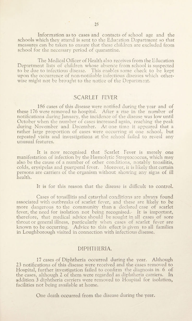 Information as to cases and contacts of school age and the schools which they attend is sent to the Education Department so that measures can be taken to ensure that these children are excluded from school for the necessary period of quarantine. The Medical Officer of Health also receives from the Education Department lists of children whose absence from school is suspected to be due to infectious disease. This enables some check to be kept upon the occurrence of non-notifiable infectious diseases which other¬ wise might not be brought to the notice of the Department, SCARLET FEVER 186 cases of this disease were notified during the year and of these 176 were removed to hospital. After a rise in the number of notifications during January, the incidence of the disease was low until October when the number of cases increased again, reaching the peak during November and December. At one time it appeared that a rather large proportion of cases were occurring at one school, but repeated visits and investigations at the school failed to reveal any unusual features. It is now recognised that Scarlet Fever is merely one manifestation of infection by the Haemolytic Streptococcus, which may also be the cause of a number of other conditions, notably tonsilitis, colds, erysipelas and puerperal fever. Morover, it is likely that certain persons are carriers of the organism without showing any signs of ill- health. It is for this reason that the disease is difficult to control. Cases of tonsillitis and catarrhal conditions are always found associated with outbreaks of scarlet fever, and these are likely to be more dangerous to the community than a declared case of scarlet fever, the need for isolation not being recognised.- It is important, therefore, that medical advice should be sought in all cases of sore throat or general illness, particularly when cases of scarlet fever are known to be occurring. Advice to this effect is given to all families in Loughborough visited in connection with infectious disease. DIPHTHERIA. 17 cases of Diphtheria occurred during the year. Although 23 notifications of this disease were received and the cases removed to Hospital, further investigation failed to confirm the diagnosis in 6 of the cases, aldiough 2 of them were regarded as diphtheria carriers. In addition 3 diphtheria carriers were removed to Hospital for isolation, facilities not being available at home. One death occurred from the disease during the year.