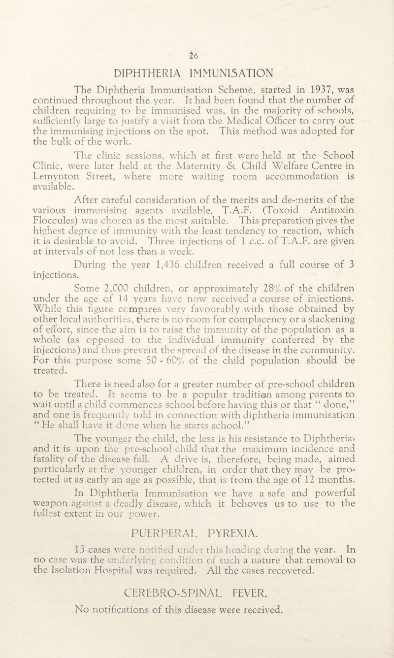 DIPHTHERIA IMMUNISATION The Diphtheria Immunisation Scheme, started in 1937, was continued throughout the year. It had been found that the number of children requiring to be immunised was, in the majority of schools, sufficiently large to justify a visit from the Medical Officer to carry out the immunising injections on the spot. This method was adopted for the bulk of the work. The clinic sessions, which at first were held at the School Clinic, were later held at the Maternity <Sl Child Welfare Centre in Lemynton Street, where more waiting room accommodation is available. After careful consideration of the merits and de-merits of the various immunising agents available, T.A.F. (Toxoid Antitoxin Floccules) was chosen as the most suitable. This preparation gives the highest degree of immunity with the least tendency to reaction, which it is desirable to avoid. Three injections of 1 c.c. of T.A.F. are given at intervals of not less than a week. During the year 1,436 children received a full course of 3 injections. Some 2,000 children, or approximately 28% of the children under the age of 1.4 years have now received a course of injections. While this figure compares very favourably with those obtained by other local authorities, there is no room for complacency or a slackening of effort, since the aim is to raise the immunity of the population as a whole (as opposed to the individual immunity conferred by the injections) and thus prevent the spread of the disease in the community. For this purpose some 50 - 60% of the child population should be treated. TEiere is need also for a greater number of pre-school children to be treated. It seems to be a popular tradition among parents to wait until a child commences school before having this or that “ done,’’ and one is frequently told in connection with diphtheria immunisation “ He shall have it done when he starts school.” The younger the child, the less is his resistance to Diphtheria? and it is upon the pre-school child that the maximum incidence and fatality of the disease fall, A drive is, therefore, being made, aimed particularly at the younger children, in order that they may be pro¬ tected at as early an age as possible, that is from the age of 12 months. In Diphtheria Immunisation we have a safe and powerful weapon against a deadly disease, which it behoves us to use to the fullest extent in our power. PUERPERAL PYREXIA. 13 cases were notified under this heading during the year. In no case was the underlying condition of such a nature that removal to the Isolation Hospital was required. All the cases recovered. CEREBRO-5PINAL FEVER. No notifications cf this disease were received.