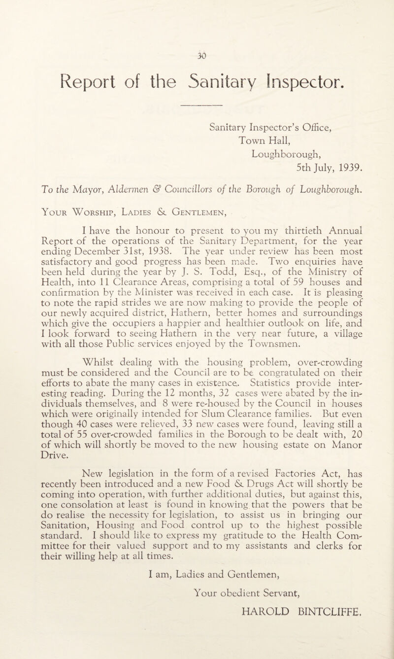 Report of the Sanitary Inspector. Sanitary Inspector’s Office, Town Hall, Loughborough, 5th July, 1939. To the Mayor, Aldermen & Councillors of the Borough of Loughborough. Your Worship, Ladies & GentlexMen, I have the honour to present to you my thirtieth Annual Report of the operations of the Sanitary Department, for the year ending December 31st, 1938. The year under review has been most satisfactory and good progress has been made. Two enquiries have been held during the year by J. S. Todd, Esq., of the Ministry of Health, into 11 Clearance Areas, comprising a total of 59 houses and confirmation by the Minister v/as received in each case. It is pleasing to note the rapid strides we are now making to provide the people of our newly acquired district, Hathern, better homes and surroundings which give the occupiers a happier and healthier outlook on life, and I look forward to seeing Hathern in the very near future, a village with all those Public services enjoyed by the Townsmen. Whilst dealing with the housing problem, over-crowding must be considered and the Council are to be congratulated on their efforts to abate the many cases in existence. Statistics provide inter¬ esting reading. During the 12 months, 32 cases were abated by the in¬ dividuals themselves, and 8 were re-housed by the Council in houses which were originally intended for Slum Clearance families. But even though 40 cases were relieved, 33 new cases were found, leaving still a total of 55 over-crowded families in the Borough to be dealt with, 20 of which will shortly be moved to the new housing estate on Manor Drive. New legislation in the form of a revised Factories Act, has recently been introduced and a new Food & Drugs Act will shortly be coming into operation, with further additional duties, but against this, one consolation at least is found in knowing that the powers that be do realise the necessity for legislation, to assist us in bringing our Sanitation, Housing and Food control up to the highest possible standard. I should like to express my gratitude to the Health Com¬ mittee for their valued support and to my assistants and clerks for their willing help at ail times. I am, Ladies and Gentlemen, Your obedient Servant, HAROLD BINTCLIFFE.