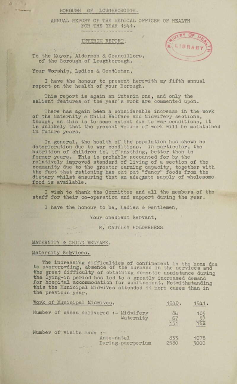 BOROUGH OP LOUGHBOROUGH. ANNUAL REPORT OF THE MEDICAL OFFICER OF HEALTH FOR THE YEAR 1941 . INTERIM REPORT. To the Mayor, Aldermen & Councillors, of the Borough of Loughborough. Your Worship, Ladies & Gentlemen, I have the honour to present herev/ith my fifth annual report- on .the- health of your Borough. This report is again an interim one, and only the salient features of the year's work are commented upon. There has again been a considerable increase in the work of the Maternity & Child Welfare and Midwifery sections, though, as this is to1 some extent due to war conditions, it is unlikely that the present volume of work will be maintained in future years. In general, the health of the population has shewn no deterioration due to war conditions. In particular, the nutrition of children is, ifanything, better than in former years. This is probably accounted for by the relatively improved standard of living of a section of the community due to the greater earning capacity, together with the fact that rationing has cut out fancy11 foods from the dietary whilst ensuring that an adequate supply of wholesome food is available. I wish to thank the Qommittee and all the members of the staff for their co-operation and support during the year. I have the honour to be, Ladies & Gentlemen, Your obedient Servant, - R. CAUTLEY HOLDERNESS MATERNITY & CHILD WELFARE. Maternity Services. The increasing difficulties of confinement in the home due to overcrowding, absence of the husband in the services and the great difficulty of obtaining domestic assistance during the lying-in period has led to a greatly increased demand for hospital accommodation for confinement. Notwithstanding this the Municipal Midwives attended 11 more cases than in the previous year. Work of Municipal Midwives. 1940. 1941 Number of cases delivered Midwifery 84 105 Maternity 67 57 151 TS2 Number of visits made Ante-natal 833 1078 During puerperium 2580 3000