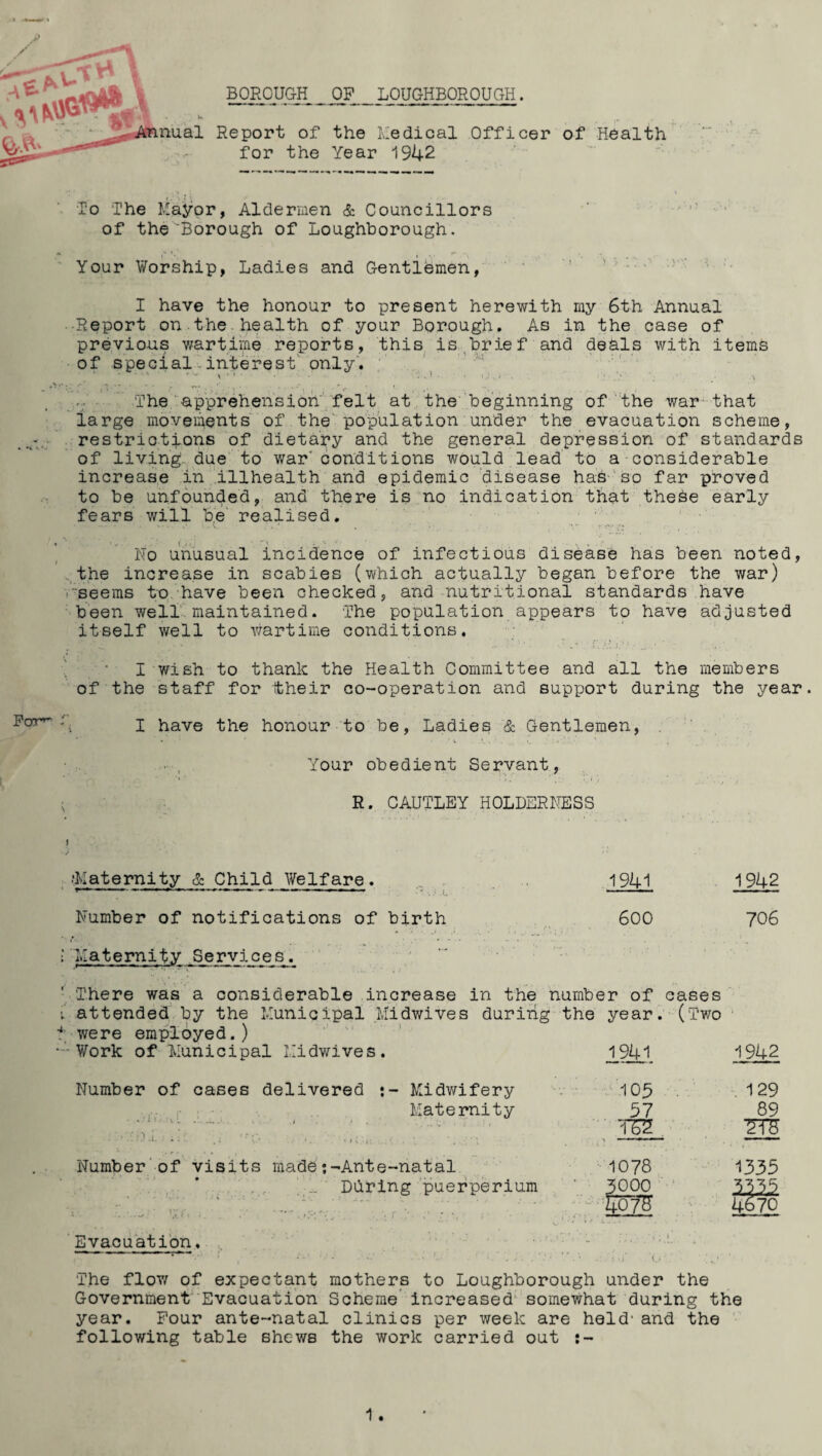 BOROUGH OP LOUGHBOROUGH. Report of the Medical Officer of Health for the Year 1942 To The Mayor, Aldermen & Councillors of theBorough of Loughborough. Your Worship, Ladies and Gentlemen, I have the honour to present herewith my 6th Annual Report on the health of your Borough. As in the case of previous wartime reports, this is brief and deals with items of special interest only. The apprehension felt at the beginning of the war that large movements of the population under the evacuation scheme, restrictions of dietary and the general depression of standards of living due to war' conditions would lead to a considerable increase in illhealth and epidemic disease has so far proved to be unfounded, and there is no indication that the&e early fears will he realised. No unusual incidence of infectious disease has been noted, the increase in scabies (which actually began before the war) seems to have been checked, and nutritional standards have been well maintained. The population appears to have adjusted itself well to wartime conditions. I wish to thank the Health Committee and all the members of the staff for their co-operation and support during the year. I have the honour to be, Ladies & Gentlemen, Your obedient Servant, R. CAUTLEY HOLDERNESS ■■Maternity £ Child Welfare. 1941 1942 Number of notifications of birth 600 706 l Maternity -Services. There was a considerable increase in the number of eases ; attended by the Municipal Midwives during the year. (Two 4 were employed.) Work of ’ Municipal Midwives. 1941 1942 Number of cases delivered Midwifery 109 129 Maternity 57 89 ..V.i.O.i / ■ ; * * - . • '• * ' . i. T52 2T5 Number of visits made:-Ante-natal 1078 1335 ... During puerperium • 3000 3315 V'ft ; ' -—r .O'- ' r *' • - • koTS 4670 Evacuation. r-• i* 4. The flow of expectant mothers to Loughborough under the Government Evacuation Scheme increased somewhat during the year. Pour ante-natal clinics per week are held' and the following table shews the work carried out :-