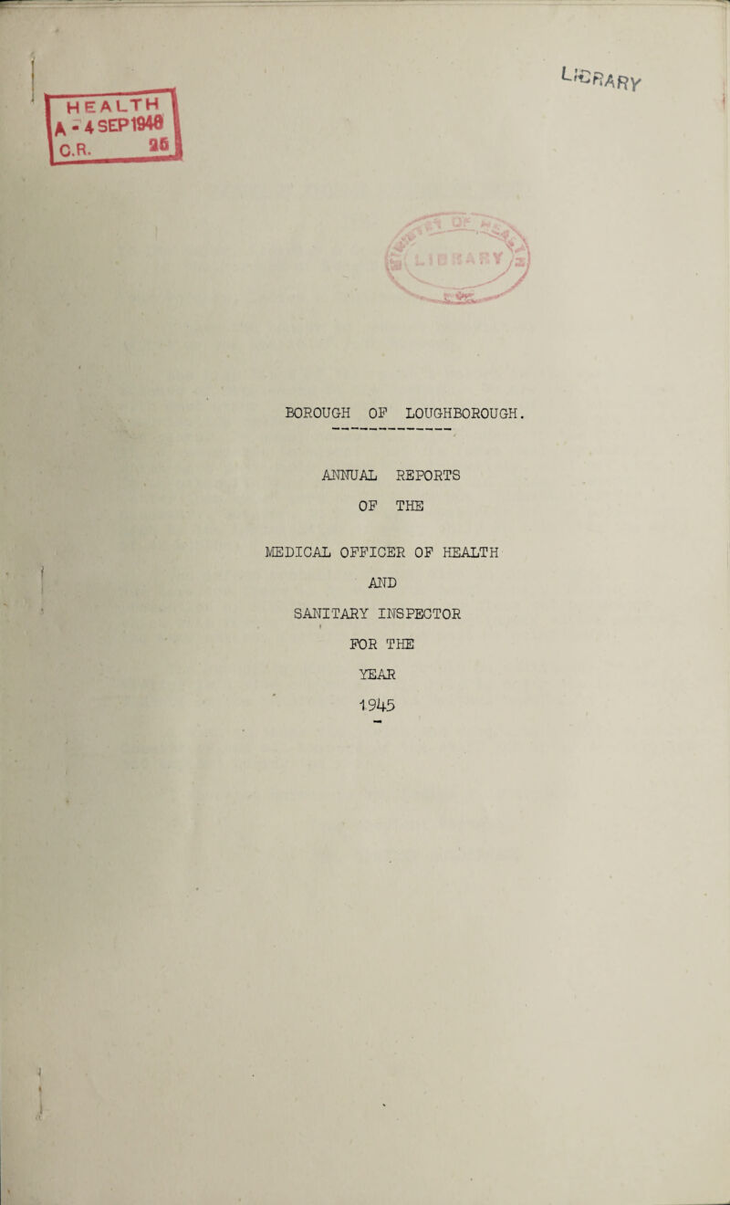 L'£RA Ry BOROUGH OP LOUGHBOROUGH. ANNUAL REPORTS OF THE MEDICAL OFFICER OF HEALTH AND SANITARY INSPECTOR I FOR THE YEAR 1945