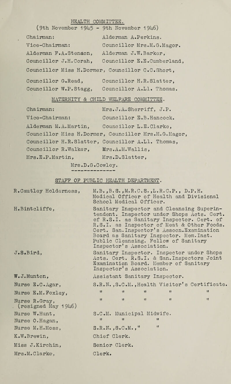 HEALTH COMMITTEE. (9th November 1945 - 9th November 1946) Chairman: Alderman A.Perkins. Vice-Chairman: Councillor Mrs.M.G.Magor. Alderman F.A.SteneLon, Alderman J.W.Barker, Councillor J.H.Corah, Councillor E.E.Cumberland, Councillor Miss H.Dormer, Councillor C.C.Short, Councillor G.Read, Councillor H.R.Slatter, Councillor W.P.Stagg, Councillor A.LI. Thomas. MATERNITY & CHILD WELFARE COMMITTEE. Chairman: Mrs.J.A.Sherriff, J.P. Vice-Chairman: Councillor E.B.Hancock. Alderman M.A.Martin, Councillor L.E.Clarke, Councillor Miss H.Dormer, Councillor Mrs.M.G.Magor, Councillor H.R.Slatter, Councillor A.LI. Thomas, Councillor R.Walker, Mrs.A,M.Wallis, Mrs.E.P.Martin, Mrs.D.Slatter, Mrs.D.G.Cowley. STAFF OF PUBLIC HEALTH DEPARTMENT. R.Gautley Holderness, H.Bintcliffe, J.S.Bird, W. J.Munton, Nurse E.C.Agar, Nurse E.M.Foxley, Nurse R.Gray, (resigned May 1946) Nurse W.Hunt, Nurse 0.Hagan, Nurse M.H.Moss, M.B,,B.S.,M.R.C.S.,L.R.C.P., D.P.H. Medical Officer of Health and Divisional School Medical Officer. Sanitary Inspector and Cleansing Superin¬ tendent. Inspector under Shops Acts. Cert of R.S.I, as Sanitary Inspector. Cert, of R. S.I. as Inspector of Meat & Other Foods Cert. San.Inspector's Assocn.Examination Board as Sanitary Inspector. Mem.Inst. Public Cleansing. Fellow of Sanitary Inspector’s Association. Sanitary Inspector. Inspector under Shops Acts. Cert. R.S.I. & San.Inspectors Joint Examination Board. Member of Sanitary Inspector's Association. Assistant Sanitary Inspector. S. R.N.,S.C.M.,Health Visitor's Certificat u it it it t* tt it tt tt m S.C.M. Municipal Midwife. tt tt it S.R.N.,S.C.M.,”  K.W.Brewin, Chief Clerk. Miss J.Kirchin, Senior Clerk. Mrs.M,Clarke, Clerk.