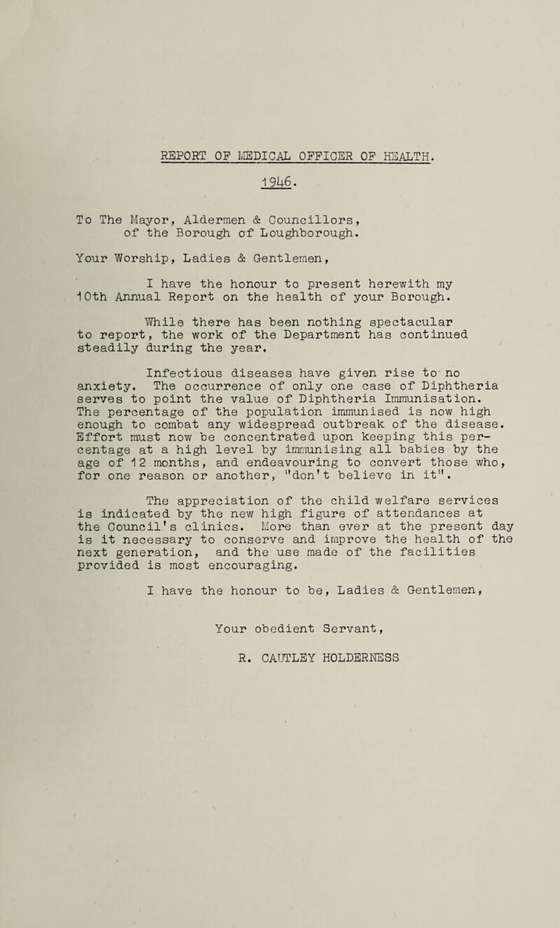 REPORT OP MEDICAL OFFICER OF HEALTH. 1946. To The Mayor, Aldermen & Councillors, of the Borough of Loughborough. Your Worship, Ladies & Gentlemen, I have the honour to present herewith my 10th Annual Report on the health of your Borough. While there has been nothing spectacular to report, the work of the Department has continued steadily during the year. Infectious diseases have given rise to no anxiety. The occurrence of only one case of Diphtheria serves to point the value of Diphtheria Immunisation. The percentage of the population immunised is now high enough to combat any widespread outbreak of the disease. Effort must now be concentrated upon keeping this per¬ centage at a high level by immunising all babies by the age of 12 months, and endeavouring to convert those who, for one reason or another, ’'don't believe in it”. The appreciation of the child welfare services is indicated by the new high figure of attendances at the Council’s clinics. More than ever at the present day is it necessary to conserve and improve the health of the next generation, and the use made of the facilities provided is most encouraging. I have the honour to be, Ladies & Gentlemen, Your obedient Servant, R. CAUTLEY HOLDERNESS