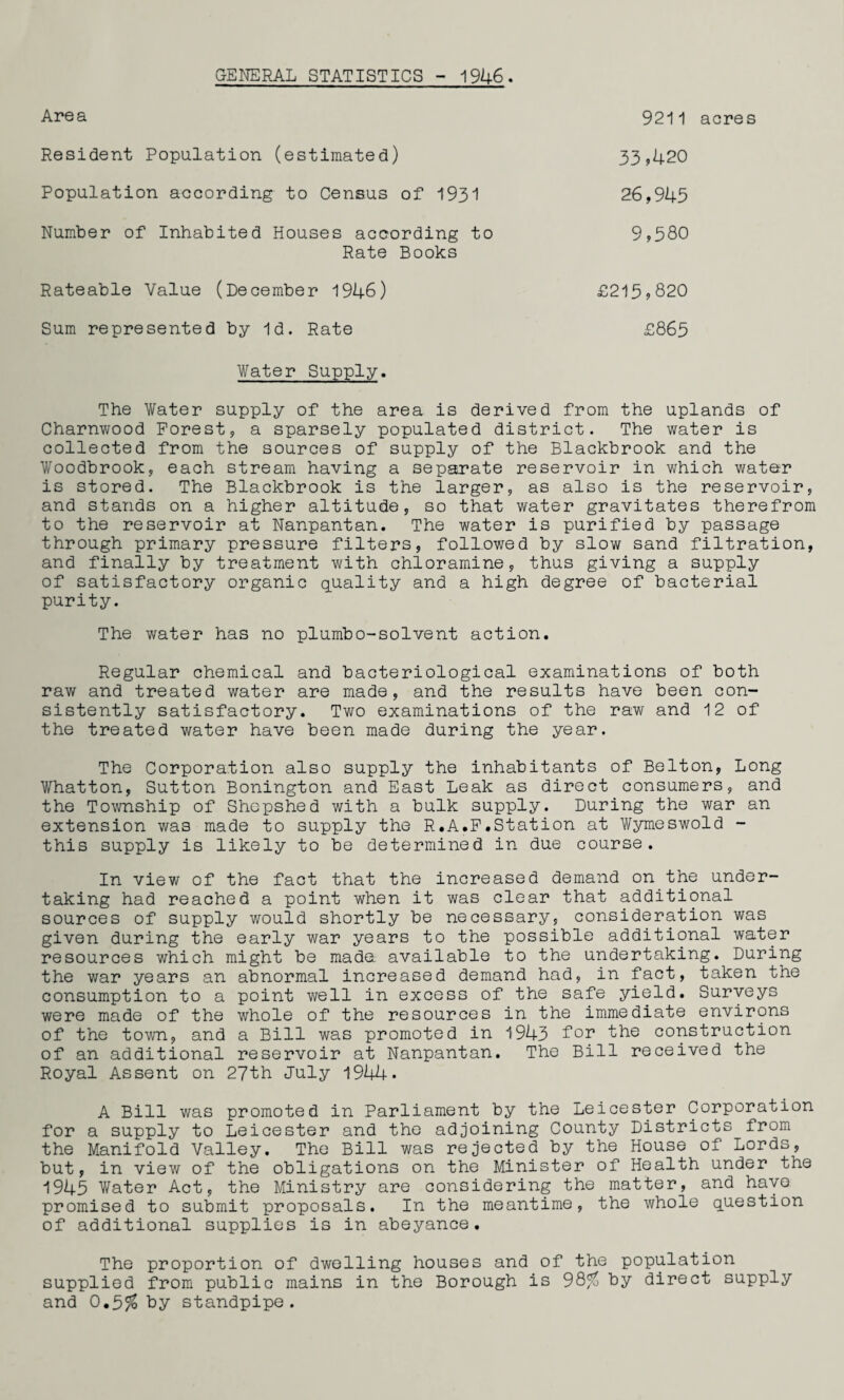 GENERAL STATISTICS - 1946. Area 9211 acres Resident Population (estimated) Population according to Census of 1931 Number of Inhabited Houses according to 33,420 26,945 9,580 Rate Books Rateable Value (December 1946) Sum represented by Id. Rate £215,820 £865 Water Supply. The Water supply of the area is derived from the uplands of Charnwood Forest, a sparsely populated district. The water is collected from the sources of supply of the Blackbrook and the Woodbrook, each stream having a separate reservoir in which water is stored. The Blackbrook is the larger, as also is the reservoir, and stands on a higher altitude, so that water gravitates therefrom to the reservoir at Nanpantan. The water is purified by passage through primary pressure filters, followed by slow sand filtration, and finally by treatment with chloramine, thus giving a supply of satisfactory organic quality and a high degree of bacterial purity. The water has no plumbo-solvent action. Regular chemical and bacteriological examinations of both raw and treated water are made, and the results have been con¬ sistently satisfactory. Two examinations of the raw and 12 of the treated water have been made during the year. The Corporation also supply the inhabitants of Belton, Long Whatton, Sutton Bonington and East Leak as direct consumers, and the Township of Shepshed with a bulk supply. During the war an extension was made to supply the R.A.F.Station at Wymeswold - this supply is likely to be determined in due course. In view of the fact that the increased demand on the under¬ taking had reached a point when it was clear that additional sources of supply would shortly be necessary, consideration was given during the early war years to the possible additional water resources which might be mada available to the undertaking. During the war years an abnormal increased demand had, in fact, taken the consumption to a point well in excess of the safe yield. Surveys were made of the whole of the resources in the immediate environs of the town, and a Bill was promoted in 1943 for the construction of an additional reservoir at Nanpantan. The Bill received the Royal Assent on 27th July 1944. A Bill was promoted in Parliament by the Leicester Corporation for a supply to Leicester and the adjoining County Districts from the Manifold Valley. The Bill was rejected by the House of Lords, but, in view of the obligations on the Minister of Health under the 1945 Water Act, the Ministry are considering the matter, and have promised to submit proposals. In the meantime, the whole question of additional supplies is in abeyance. The proportion of dwelling houses and of the population supplied from public mains in the Borough is 98$ by direct supply and 0.5$ by standpipe.