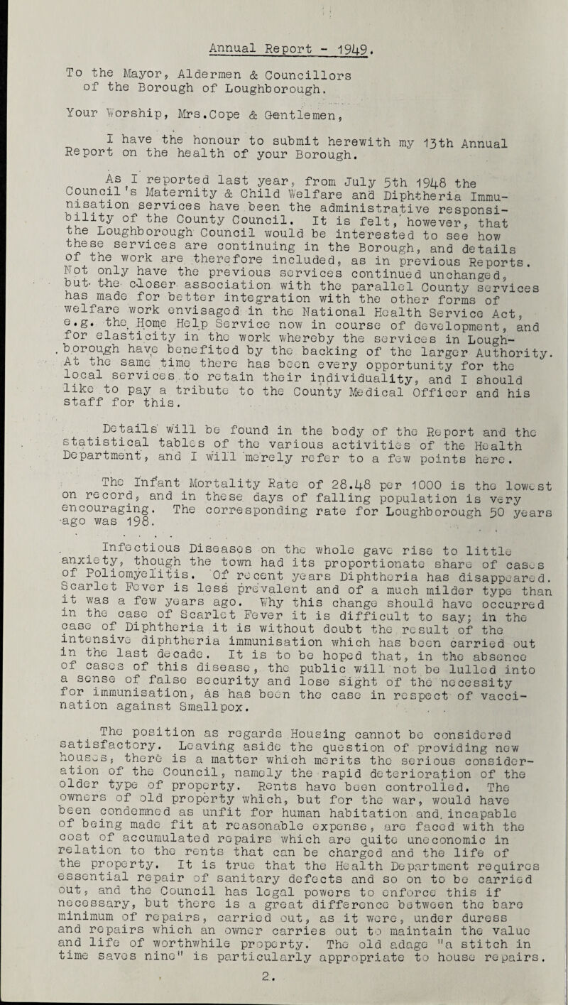Annual Report - 19U9. To the Mayor, Aldermen & Councillors of the Borough of Loughborough. Your Worship, Mrs.Cope & Gentlemen, I have the honour to submit herewith my 13th Annual Report on the health of your Borough. As I reported last year, from July 5th 1948 the Council s Maternity & Child Welfare and Diphtheria Immu¬ nisation services have been the administrative responsi- bility of the County Council. It is felt, however, that the Loughborough Council would be interested to see how these services are continuing in the Borough, and details of ohe work are therefore included, as in previous Reports. Not only have the previous services continued unchanged, but- the- closer association with the parallel County services has made for better integration with the other forms of welfare work envisaged in the National Health Service Act, e.g. the. Home Help Service now in course of development, and for elasticity in the work whereby the services in Lough- , borough have benefited by the backing of the larger Authority. Ao the same time there has been every opportunity for the local services.to retain their individuality, and I should like to pay a tribute to the County Medical Officer and his staff for this. Details' will be found in the body of the Report and the statistical tables of the various activities of the Health Department, and I will merely refer to a few points here. The Infant Mortality Rate of 28.48 per 1000 is the lowest on record, and in these days of falling population is very encouraging. The corresponding rate for Loughborough 50 years •ago was 198. Infectious Diseases on the whole gave rise to little- anxiety, though the town had its proportionate share of cases of Poliomyelitis. Of recent years Diphtheria has disappeared. Scarlet Fever is less prevalent and of a much milder type than it was a few years ago. Why this change should have occurred in the case of Scarlet Fever it is difficult to say; in the case of Diphtheria it is without doubt the result of the intensive diphtheria immunisation which has been carried out in the last decade. It is to be hoped that, in the absence of cases of this disease, the public will not be lulled into a sense of false security and lose sight of the necessity for immunisation, as has been the case in respect of vacci¬ nation against Smallpox. . . The position as regards Housing cannot be considered satisfactory. Leaving aside the question of providing new houses, there is a matter which merits the serious consider¬ ation of the Council, namely the rapid deterioration of the older type of property. Rents have been controlled. The owners of old property which, but for the war, would have been condemned as unfit for human habitation and, incapable of being made fit at reasonable expense, are faced with the cost of accumulated repairs which are quite uneconomic in relation to the rents that can be charged and the life of the property. It is true that the Health Department requires essential repair of sanitary defects and so on to be carried out, and the Council has legal powers to enforce this if necessary, but there is a great difference between the bare minimum of repairs, carried out, as it were, under duress and repairs which an owner carries out to maintain the value and life of worthwhile property. The old adage a stitch in time saves nine” is particularly appropriate to house repairs.