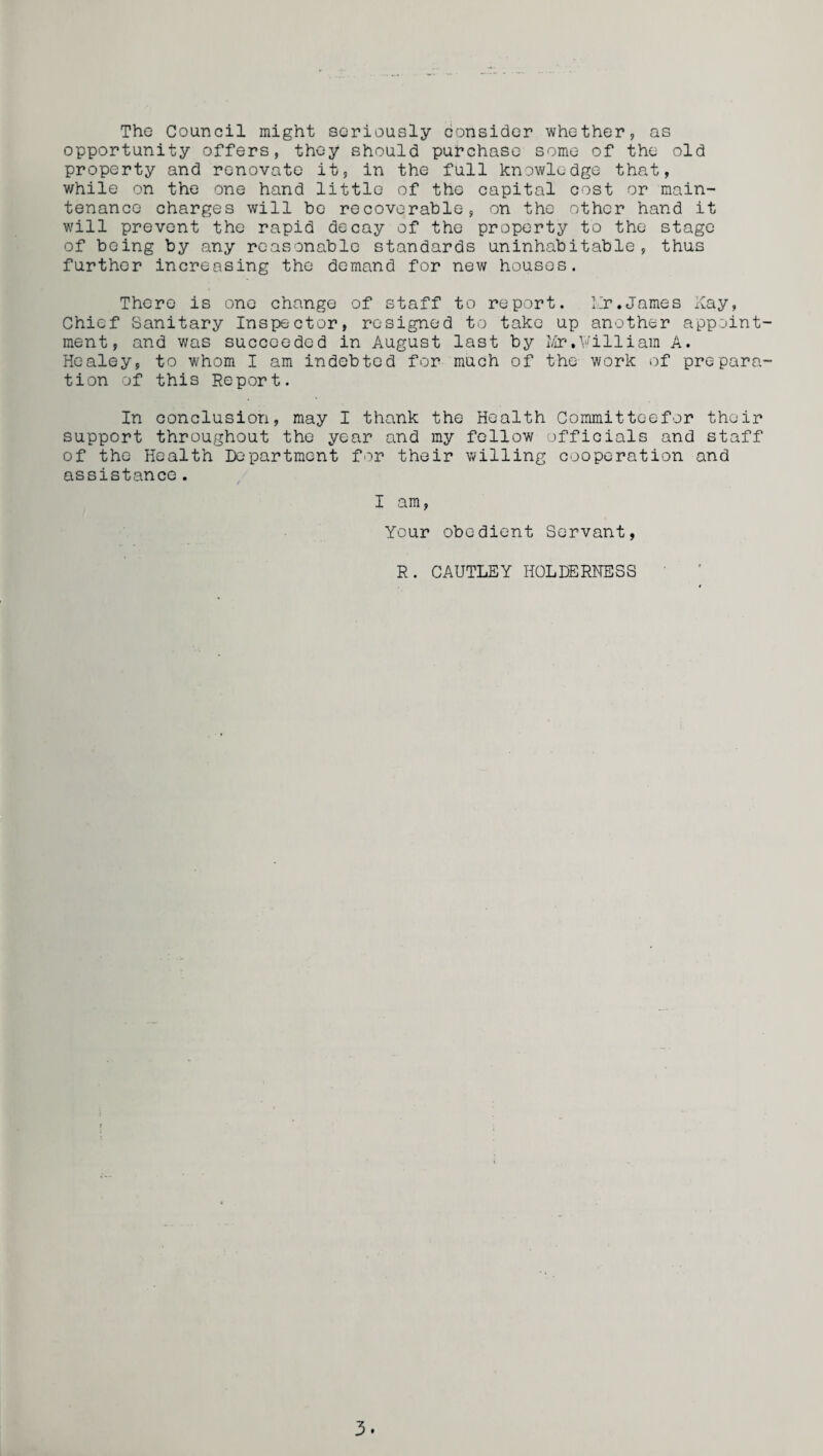 The Council might seriously consider whether, as opportunity offers, they should purchase some of the old property and renovate it, in the full knowledge that, while on the one hand little of the capital cost or main¬ tenance charges will be recoverable, on the other hand it will prevent the rapid decay of the property to the stage of being by any reasonable standards uninhabitable, thus further increasing the demand for new houses. There is one change of staff to report, hr.James Kay, Chief Sanitary Inspector, resigned to take up another appoint¬ ment, and was succeeded in August last by Mr,William A. Healey, to whom I am indebted for much of the work of prepara¬ tion of this Report. In conclusion, may I thank the Health Committoefor their support throughout the year and my fellow officials and staff of the Health Department for their willing cooperation and assistance. I am, Your obedient Servant, R. CAUTLEY HOLDERNESS