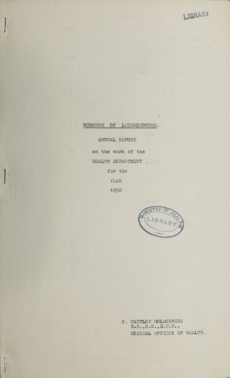 vjbrM” BOROUGH OF LOUGHBOROUGH. *• i .i ANNUAL REPORT on the work of the HEALTH DEPARTMENT , for the YEAR 1950 R. CAUTLEY HOLDERNESS M.B*,B.S.,D.P.H., MEDICAL OFFICER OF HEALTH.