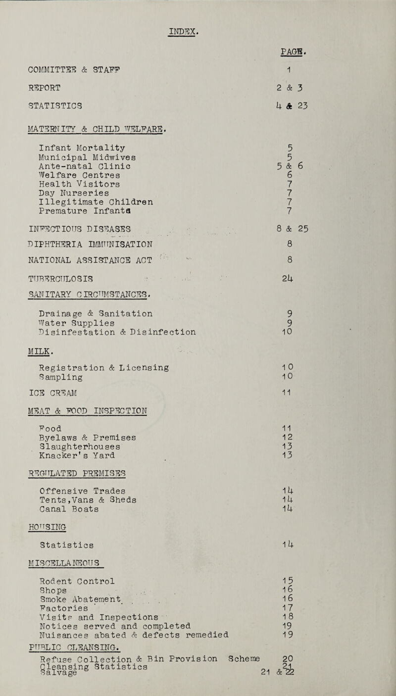 INDEX COMMITTEE & STAFF PAG®. 1 REPORT 2 & 3 STATISTICS U & 23 MATERNITY & CHILD WELFARE# Infant Mortality 3 Municipal Midwives 5 Ante-natal Clinic 5 & 6 Welfare Centres 6 Health Visitors 7 Day Nurseries 7 Illegitimate Children 7 Premature Infanta 7 INFECTIOUS DISEASES 8 & 25 DIPHTHERIA IMMUNISATION 8 NATIONAL ASSISTANCE ACT ' ^ 8 TUBERCULOSIS 24 SANITARY CIRCUMSTANCES. Drainage & Sanitation 9 Water Supplies 9 Disinfestation & Disinfection 10 MILK. Registration & Licensing 10 Sampling 10 ICE CREAM 11 MEAT & FOOD INSPECTION Food 11 Byelaws & Premises 12 Slaughterhouses 13 Knacker’s Yard 13 REGULATED PREMISES Offensive Trades 14 Tents,Vans & Sheds 14 Canal Boats 14 HOUSING Statistics 14 MISCELLANEOUS Rodent Control Shops Smoke Abatement. ■Factories Visits and Inspections Notices served and completed Nuisances abated A defects remedied PUBLIC CLEANSING. Refuse Collection & Bin Provision Scheme 20 Cleansing Statistics 21 Salvage 21 & 22 15 1 6 16 17 18 19 19