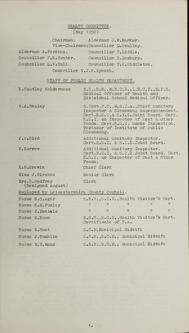 HEALTH COMMITTEE. (May 1950) Chairman: Alderman J.W.Barker*. Vice-Chairman:Councillor D.Smalley. Alderman A.Perkins. Councillor C.Liddle. Councillor F.R.Hunter. Councillor R.Duxbury. Councillor L.W.Hull. Councillor T.R.Middleton. Councillor W.J.S.Kynoch. STAFF OF PUBLIC HEALTH DEPARTMENT.. R.Cautley Holderness 1 .A.Healey J. S.Bird H.Burrow K. W.Brewin M.B. ,-B.S. ,M.R«C.S. ,L.R.C.P. ,D.P.H. Medical Officer of Health and Divisional School .Medical Officer. M.Inst.P.C.,M.S.I.A.jChief Sanitary Inspector & Cleansing Superintendent. Cert.R.S.I.A S,I.E.Joint Board. Cert. R.S.I. as Inspector of Meat & Other Foods. Cert.R.S.I. Smoke Inspection. Testamur of Institute of Public Cleansing. Additional Sanitary Inspector. Cert.R.S.I. & S,I.E.Joint Board. Additional Sanitary Inspector. Cert.R.S.I, & S.I.E.Joint Board.. Cert. R'.S.I. as Inspector of Meat & Other Foods. Chief Clerk Miss J.Kirchin Senior Clerk Mrs.B*Godfrey Clerk (Resigned August) Employed by Leicestershire County Council. Nurse E.C.Agar S.R.N,,S.C.M.,Health Visitor's Nurse E.M.Foxley ”  .   Nurse J.Daniols     Nurse K.Boon S.R.N., Certificate S.C.M.,Health Visitor's of T.A, Cert. 11 h Cert. Nurse W.Hunt Nurse J.Tomblin Nurse M.H.Moss S.C.M.Municipal Midwife S.R.N.*S.C.M., Municipal Midwife S.R.N.„S.C.M. , Municipal Midwife