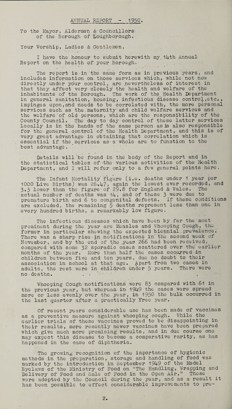 ANNUAL REPORT 1950. To the Mayor, Aldermen & Councillors- of the Borough of Loughborough. Your Worship, Ladies & .Gentlemen, I have the honour to submit herewith my ,14th Annual Report on the health of your Borough. The report is-in the same form as in previous years, and includes information on those services which, while not now directly under your control, are .nevertheless of interest in that they affect very closely the health and welfare of the inhabitants of the Borough. The work of the Health Department in general sanitation, housing, infectious disease control,etc., impinges upon,and needs to be correlated with', the more personal services such as the.maternity■ahd child welfare services and the welfare'of old persons, which are the responsibility of the County Council. The day to day control of these latter services locally is in the hands of the same person as is also responsible for the general control of the Health Department, and this is of very great advantage in obtaining that correlation which is essential if the_services as-a'whole are to funotion to the best advantage. Details will be found in the body of the Report and in the statistical tables of -the various activities of the; Health Department, and I will refer only to a few general points here. The Infant Mortality’ figure (i.e. deaths under 1 year per 1000 Live Births) was 26.47j again the lowest ever recorded, and 3.3 lower than the figure•of 29.8 for England & Wales. The actual number of deaths was 14? and of these 3jwere due to premature birth and 6 to congenital defects. If these corlditions are excluded, the remaining 5 deaths represent less than one. in every hundred births, a remarkably low figure. The infectious diseases which have been by far the most prominent during the year are Measles and Whooping Cough, the former in particular shewing the expected biennial ..prevalence. There was a sharp rise.in notifications in the second week of November, and by the end of the .year 266 had been received, compared with some 32 sporadic cases scattered over t’he’ earlier months of the year. More than half the cases occurred1 in children between five and ten years, due no doubt to their association in school at that age. Apart from two cases in adults, the rest were in children under 5 years. There were no•deaths. . • . Whooping Cough notifications were 83 compared with-61 in the previous year, but whe.re.as in 1-949 the cases were spread more or less evenly over the year, in 1956 the bulk occurred in the last quarter after a practically ‘free year. Of recent years considerable use has been made of vaccines as a preventive measure against whooping cough. While the earlier trials of these vaccines proved to be disappointing in their results, more recently newer vaccines have been prepared which give much more promising results, and in due course one may expect this disease to become a comparative rarity, as has happened in the case of diphtheria. The growing recognition of the importance of hygienic methods in the preparation, storage and handling of food was marked by the introduction in September 1949 of the Model Byelaws of the Ministry of Pood on The Handling, Wrapping and Delivery of Pood and Sale of Pood in the Open Air. These were adopted by the Council during the year, and as a result it has been possible to effect considerable improvements to pro-