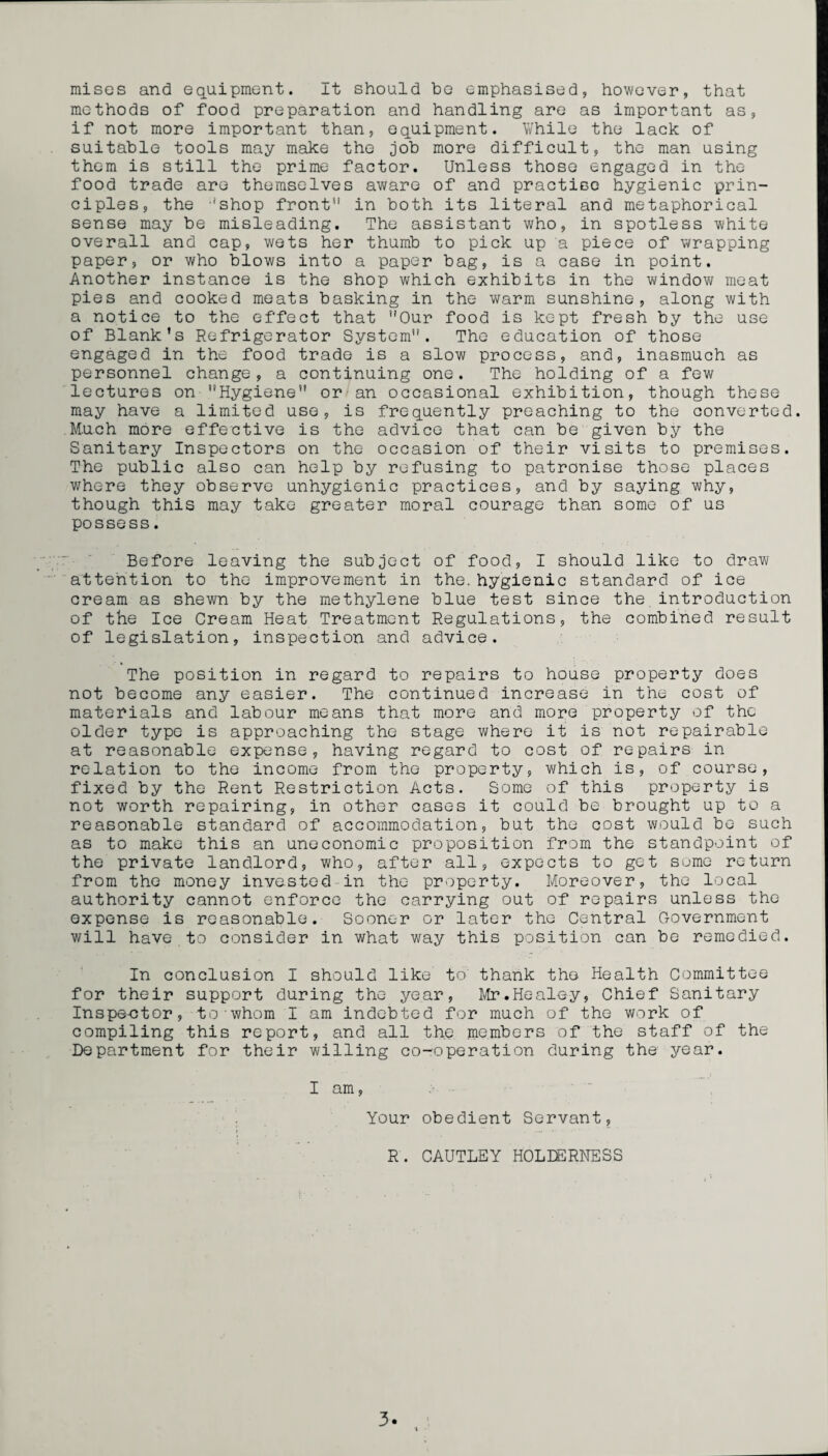 misGS and equipment. It should be emphasised, however, that methods of food preparation and handling are as important as, if not more important than, equipment. While the lack of suitable tools may make the job more difficult, the man using them is still the prime factor. Unless those engaged in the food trade are themselves aware of and practise hygienic prin¬ ciples, the ‘shop front'1 in both its literal and metaphorical sense may be misleading. The assistant who, in spotless white overall and cap, wets her thumb to pick up a piece of wrapping paper, or who blows into a paper bag, is a case in point. Another instance is the shop which exhibits in the window meat pies and cooked meats basking in the warm sunshine, along with a notice to the effect that Our food is kept fresh by the use of Blank’s Refrigerator System. The education of those engaged in the food trade is a slow process, and, inasmuch as personnel change, a continuing one. The holding of a few lectures on Hygiene or an occasional exhibition, though these may have a limited use, is frequently preaching to the converted. Much more effective is the advice that can be given by the Sanitary Inspectors on the occasion of their visits to premises. The public also can help by refusing to patronise those places where they observe unhygienic practices, and by saying why, though this may take greater moral courage than some of us possess. Before leaving the subject of food, I should like to draw attention to the improvement in the. hygienic standard of ice cream as shewn by the methylene blue test since the.introduction of the Ice Cream Heat Treatment Regulations, the combined result of legislation, inspection and advice. The position in regard to repairs to house property does not become any easier. The continued increase in the cost of materials and labour means that more and more property of the older type is approaching the stage where it is not repairable at reasonable expense, having regard to cost of repairs in relation to the income from the property, which is, of course, fixed by the Rent Restriction Acts. Some of this property is not worth repairing, in other cases it could be brought up to a reasonable standard of accommodation, but the cost would be such as to make this an uneconomic proposition from the standpoint of the private landlord, who, after all, expects to get some return from the money invested in the property. Moreover, the local authority cannot enforce the carrying out of repairs unless the expense is reasonable. Sooner or later the Central Government will have to consider in what way this position can be remedied. In conclusion I should like to thank the Health Committee for their support during the year, Mr.Healey, Chief Sanitary Inspe-ctor, to whom I am indebted for much of the work of compiling this report, and all the members of the staff of the Department for their willing co-operation during the year. I am, Your obedient Servant, R. CAUTLEY HOLEERNESS