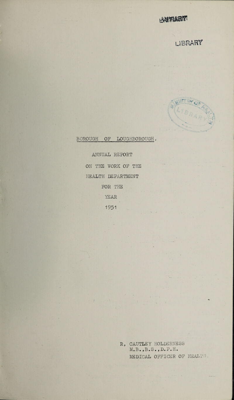 UBRART BOROUGH OF LOUGHBOROUGH. ANNUAL REPORT ON THE WORK OP THE HEALTH DEPARTMENT FOR THE YEAR 1951 R, CAUTLEY HOLDERNESS M.B.,B.S.,D.P.H. MEDICAL OFFICER OF HEALT 1