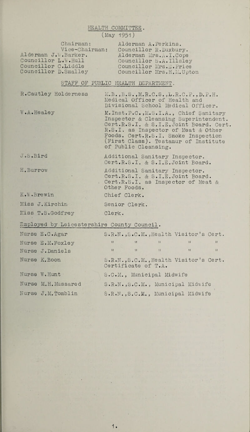 HEALTH COMMITTEE. (May 1951) Chairman; Vice-Chairman: Alderman J.V.Barker. Councillor L.k.Hull Councillor C.Liddle Councillor D.Smalley Alderman A.Perkins. Councillor R.Duxbury. Alderman Mrs.I.Cope Councillor S.A.Illsley Councillor Mrs.E.Price Councillor Mrs.H,Li.Upton STAFF OF PUBLIC HEALTH DEPARTMENT. R.Cautley Holderness V, .A*Healey a cS.Bird H.Burrow K.Y, ,Brewin Miss J.Kirchin Miss T.S.Godfrey M.B,,B.S.,M.R.C.S.,L.R.C.P.,D.P.H. Medical Officer of Health and Divisional School Medical Officer. M.Inst.P.C.,M.S.I.A., Chief Sanitary Inspector & Cleansing Superintendent. Cert.R.S.I. & S.I.E.Joint Board. Cert. R.S.I, as Inspector of Meat & Other Foods. Cert.R.S.I. Smoke Inspection (First Class). Testamur of Institute of Public Cleansing. Additional Sanitary Inspector. Cert.R.S.I. & S.I.E.Joint Board. Additional Sanitary Inspector. Cert.R.S.I. & S.I.E.Joint Board. Cert.R.S.I. as Inspector of Meat & Other Foods. Chief Clerk. Senior Clerk. Clerk. Employed by Leicestershire County Council. Nurse E.C.Agar SiR.N.,S.C.M.,Health Visitor’s Cert. Nurse E.M.Foxley ”  ,f  Nurse J.Daniels ” ” ”  ” Nurse K.Boon S.R.N.,S.C*M.,Health Visitor’s Cert. Certificate of T.A. Nurse W.Hunt S.C.M., Municipal Midwife Nurse M.H.Mussared S.R.N.,S.C.M., Municipal Midwife Nurse J.M.Tomblin S.R.N.9S.C.M. , Municipal Midwife