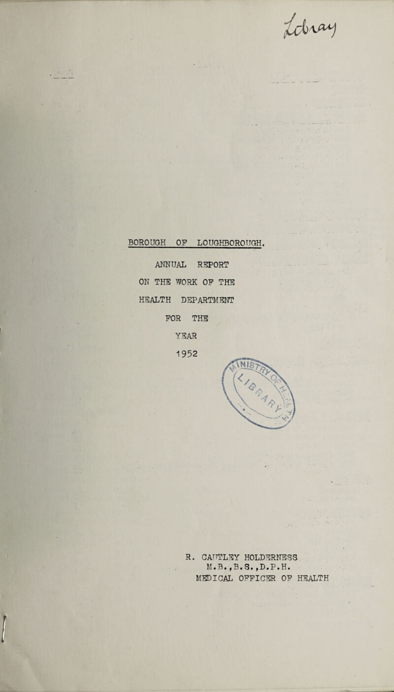 BOROUGH OF LOUGHBOROUGH. ANNUAL REPORT ON THE WORK OP THE HEALTH DEPARTMENT FOR THE YEAR 1952 R. CATTTLEY HOLDERNESS M.B.,B.S.,D.P.H. MEDICAL OFFICER OF HEALTH