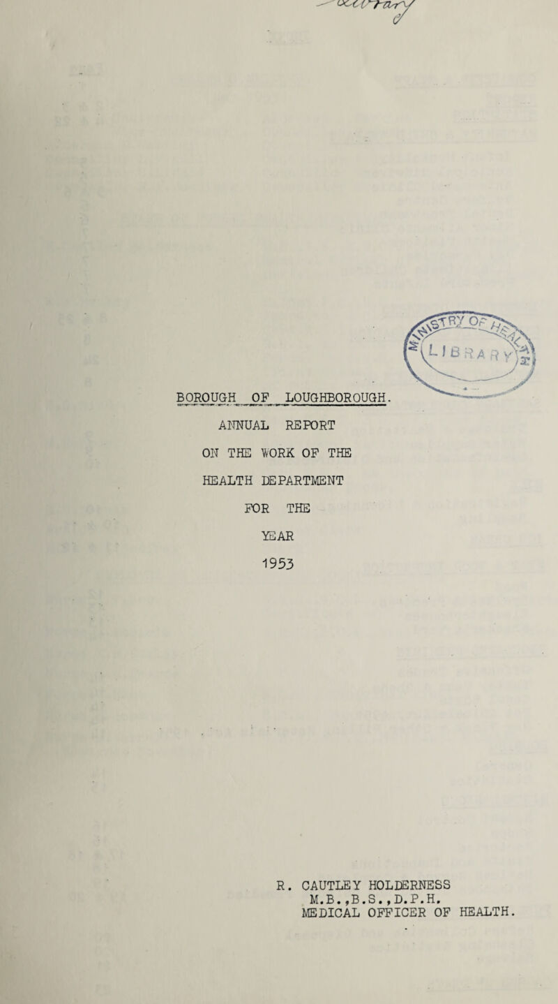 BOROUGH OF LOUGHBOROUGH. ANNUAL REPORT ON THE WORK OP THE HEALTH DEPARTMENT FOR THE YEAR 1953 R. CAUTLEY HOLDERNESS M.B.,B.S.,D.P.H. MEDICAL OFFICER OF HEALTH.