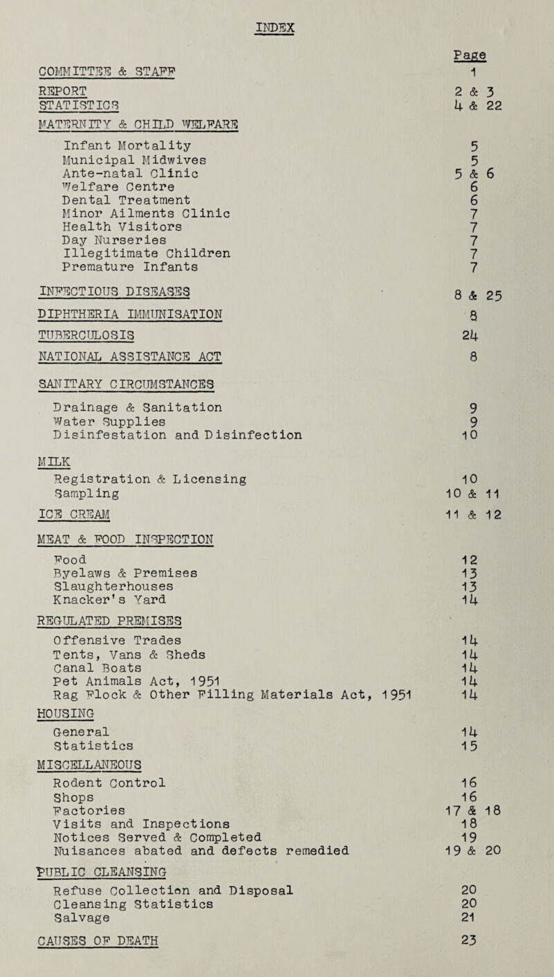 IND75X Page COMMITTEE & STAFF 1 REPORT 2 & 3 STATISTICS 4 & 22 MATERNITY & CHILD WELFARE Infant Mortality 5 Municipal Midwives 5 Ante-natal Clinic 5 & 6 Welfare Centre 6 Dental Treatment 6 Minor Ailments Clinic 7 Health Visitors 7 Day Nurseries 7 Illegitimate Children 7 Premature Infants 7 INFECTIOUS DISEASES Q & 25 DIPHTHERIA IMMUNISATION Q TUBERCULOSIS 24 NATIONAL ASSISTANCE ACT 8 SANITARY CIRCUMSTANCES Drainage & Sanitation 9 Water Supplies 9 Disinfestation and Disinfection 10 MILK Registration & Licensing 10 Sampling 10 & 11 ICE CREAM 11 & 12 MEAT & FOOD INSPECTION Food 12 Byelaws & Premises 13 Slaughterhouses 13 Knacker’s Yard 14 REGULATED PREMISES Offensive Trades 14 Tents, Vans & Sheds 14 Canal Boats 14 Pet Animals Act, 1951 14 Rag Flock & Other Filling Materials Act, 1951 14 HOUSING General 14 Statistics 15 MISCELLANEOUS Rodent Control 16 Shops 16 Factories 17 <$ 1 8 Visits and Inspections 18 Notices Served & Completed 19 Nuisances abated and defects remedied 19 & 20 PUBLIC CLEANSING Refuse Collection and Disposal 20 Cleansing Statistics 20 Salvage 21 CAUSES OF DEATH 23