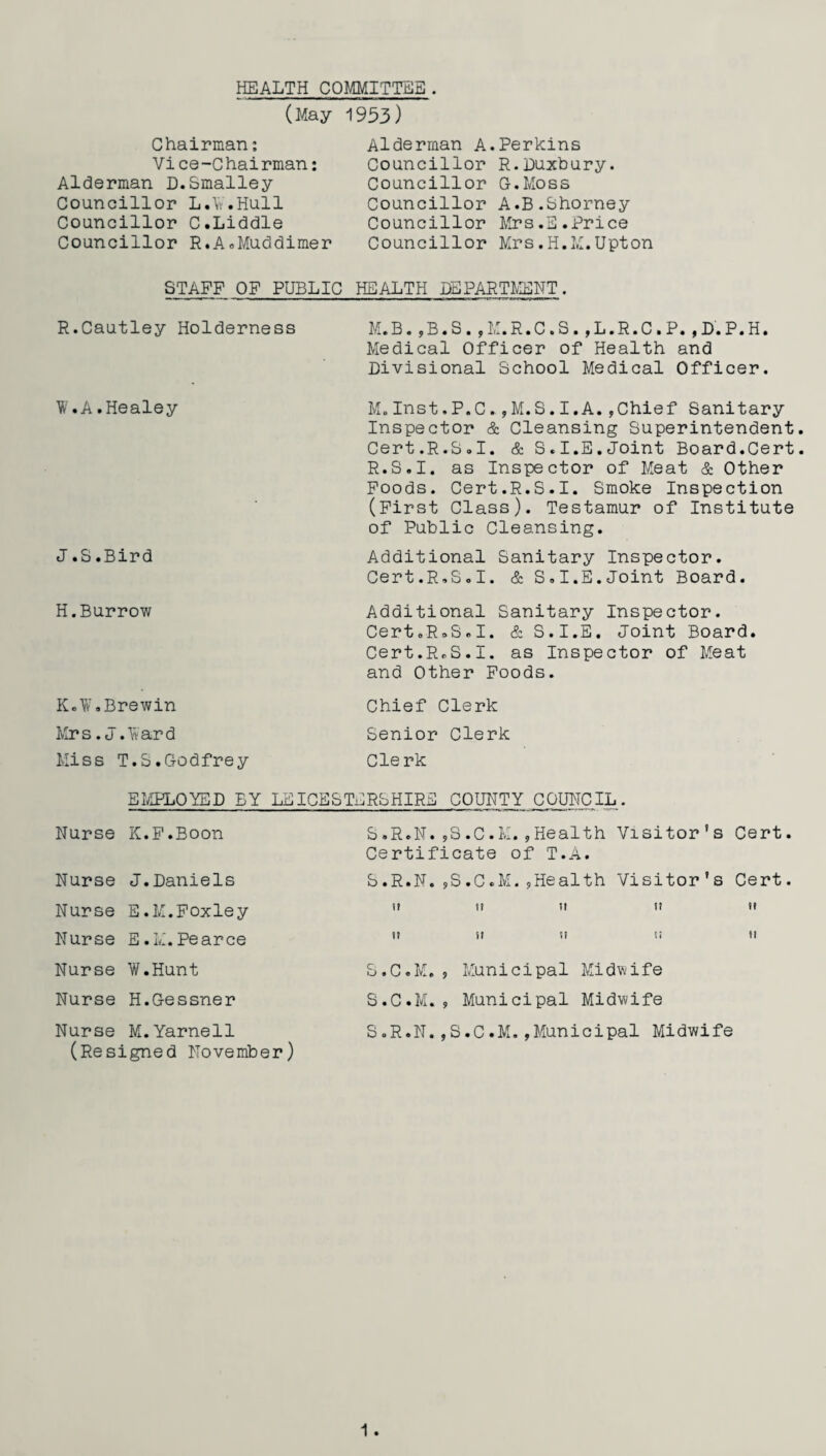 HEALTH COMMITTEE. (May 1953) Chairman: Vice-Chairman: Alderman D.Smalley Councillor L.V.Hull Councillor C.Liddle Councillor R.A.Muddimer Alderman A.Perkins Councillor R.Duxbury. Councillor G.Moss Councillor A.B.Shorney Councillor Mrs.E.Price Councillor Mrs.H.M.Upton STAFF OF PUBLIC HEALTH DEPARTMENT. R.Cautley Holderness W.A.Healey J .8.Bird H.Burrow K.W.Brewin Mrs .J.Ward Miss T.S.Godfrey M.B.,B.S.,M.R.C.S.,L.R.C.P.,D.P.H. Medical Officer of Health and Divisional School Medical Officer. M. Inst.P.C.,M.S.I.A.,Chief Sanitary Inspector & Cleansing Superintendent. Cert.R.S.I. & S.I.E.Joint Board.Cert. R.S.I. as Inspector of Meat & Other Foods. Cert.R.S.I. Smoke Inspection (First Class). Testamur of Institute of Public Cleansing. Additional Sanitary Inspector. Cert.R.S.I. & S.I.E.Joint Board. Additional Sanitary Inspector. Cert.R.S.I. & S.I.E. Joint Board. Cert.R.S.I. as Inspector of Meat and Other Foods. Chief Clerk Senior Clerk Clerk EMPLOYED EY LEICESTERSHIRE COUNTY COUNCIL. Nurse K.F.Boon S.R.N.,S.C.M.,Health Visitor’s Cert. Certificate of T.A. Nurse J.Daniels S .R.N Nurse E.M.Foxley it Nurse E.M.Pearce tt Nurse W.Hunt S. C. M Nurse H.Gessner S. C . M Nurse M.Yarnell S .R.N (Resigned November) ,S.C.M.,Health Visitor's Cert. n n u tt SI SI Si II , Municipal Midwife , Municipal Midwife ,S.C.M.,Municipal Midwife