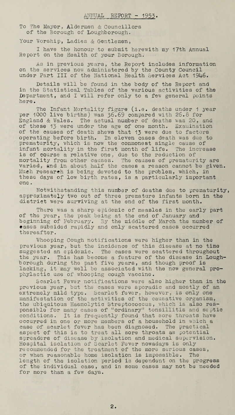ANNUAL REPORT - 1953• To The Mayor, Aldermen & Councillors of the Borough of Loughborough. Your Worship, Ladies & Gentlemen, I have the honour to submit herewith my 17th Annual Report on the Health of your Borough. As in previous years, the Report includes information on the services now administered by the County Council under Part III of the National Health Services Act 1946. Details will be found in the body of the Report and in the Statistical Tables of the various activities of the Department, and I will refer only to a few general points here. The Infant Mortality figure (i.e. deaths under 1 year per 1000 live births) was 36.69 compared with 26.8 for England & Vales. The actual number of deaths was 20, and of these 13 were under the age of one month. Examination of the causes of death shews that 13 were due to factors operating before birth. In eleven cases death was due to prematurity, which is now the commonest single cause of infant mortality in the first month of life. The increase is of course a relative one, due to the reduction of mortality from other causes. The causes of prematurity are varied, and in about half the cases a reason cannot be given. Much researeh is being devoted to the problem, which, in these days of low birth rates, is a particularly important one. Notwithstanding this number of deaths due to prematurity, approximately two out of three premature infants born in the district were surviving at the end of the first month. There was a sharp epidemic of measles in the early part of the year, the peak being at the end of January and beginning of February. By the middle of March the number of •ases subsided rapidly and only scattered cases occurred thereafter. Whooping Gough notifications were higher than in the previous year, but the incidence of this disease at no time suggested an epidemic. The cases were scattered throughout the year. This has become a feature of the disease in Lough¬ borough during the past five years, and though proof is lacking, it may well be associated with the now general pro¬ phylactic use of whooping cough vaccine. Scarlet Fever notifications were also higher than in the previous year, but the cases were sporadic and mostly of an extremely mild type. Scarlet fever, however, is only one manifestation of the activities of the causative organism, the ubiquitous Haemolytic Streptococcus, which is also res¬ ponsible for many cases of ordinary5' tonsillitis and septic conditions. It is frequently found that sore throats have occurred in one or more members of a household in which a case of scarlet fever has been diagnosed. The practical aspect of this is to treat all sore throats as potential spreaders of disease by isolation and medical supervision. Hospital isolation of Scarlet Fever nowadays is only recommended for the treatment of the more serious cases, or when reasonable home isolation is impossible. The length of the isolation period is dependent on the progress of the individual case, and in some cases may not be needed for more than a few days.
