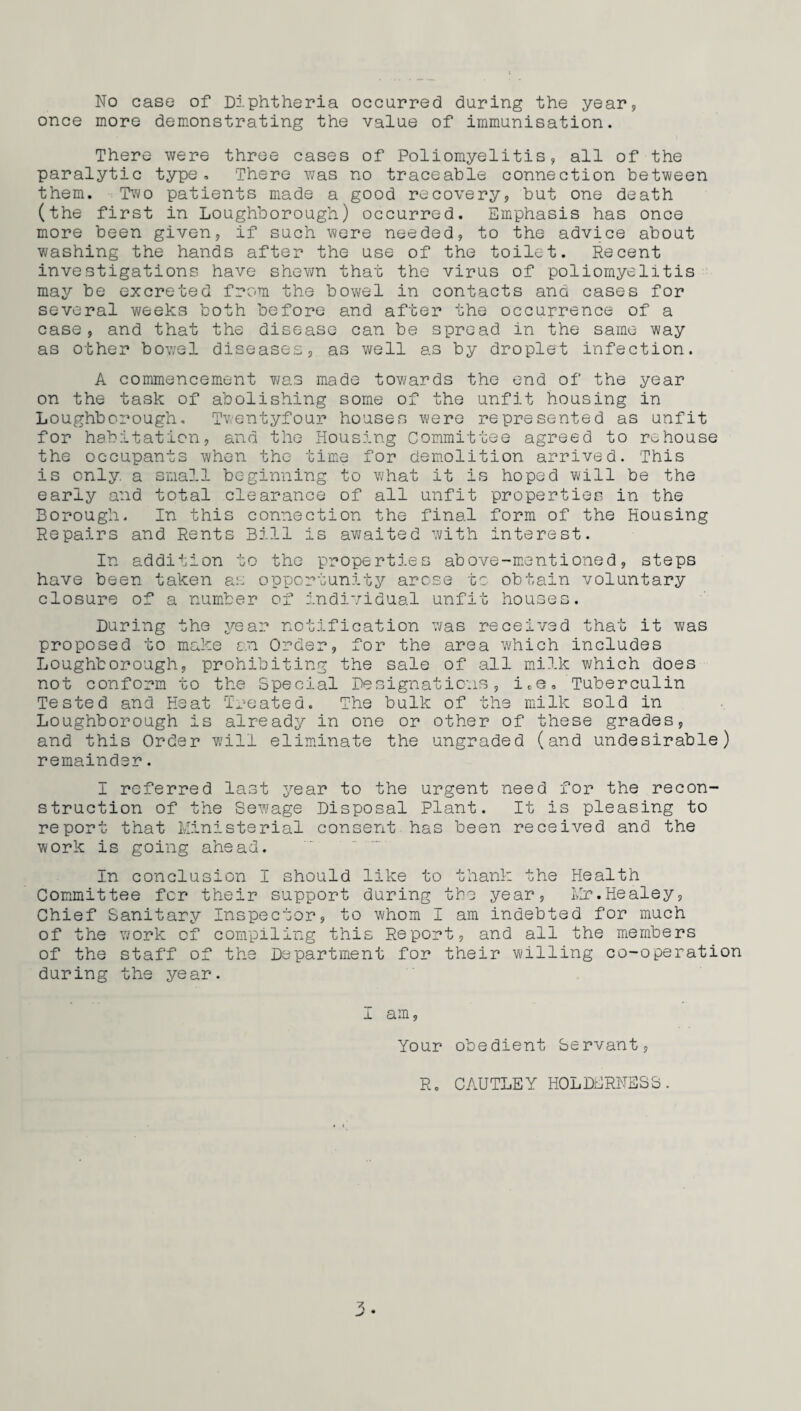 No case of Diphtheria occurred during the year, once more demonstrating the value of immunisation. There were three cases of Poliomyelitis, all of the paralytic type. There was no traceable connection between them. Two patients made a good recovery, but one death (the first in Loughborough) occurred. Emphasis has once more been given, if such were needed, to the advice about washing the hands after the use of the toilet. Recent investigations have shewn that the virus of poliomyelitis may be excreted from the bowel in contacts and cases for several weeks both before and after the occurrence of a case, and that the disease can be spread in the same way as other bowel diseases, as well as by droplet infection. A commencement was made towards the end of the year on the task of abolishing some of the unfit housing in Loughborough. Twentyfour houses were represented as unfit for habitation, and the Housing Committee agreed to rehouse the occupants when the time for demolition arrived. This is only, a small beginning to what it is hoped will be the early and total clearance of all unfit properties in the Borough. In this connection the final form of the Housing Repairs and Rents Bill is awaited with interest. In addition to the properties above-mentioned, steps have been taken an opportunity arose to obtain voluntary closure of a number of individual unfit houses. During the year notification was received that it was proposed to make an Order, for the area which includes Loughborough, prohibiting the sale of all milk which does not conform to the Special Designations, i,e. Tuberculin Tested and Heat Treated. The bulk of the milk sold in Loughborough is already in one or other of these grades, and this Order will eliminate the ungraded (and undesirable) remainder. I referred last year to the urgent need for the recon¬ struction of the Sewage Disposal Plant. It is pleasing to report that Ministerial consent has been received and the work is going ahead. In conclusion I should like to thank the Health Committee for their support during the year, Mr.Healey, Chief Sanitary Inspector, to whom I am indebted for much of the work of compiling this Report, and all the members of the staff of the Department for their willing co-operation during the year. I am, Your obedient Servant, R. CAUTLEY HOLDERNESS. 3-
