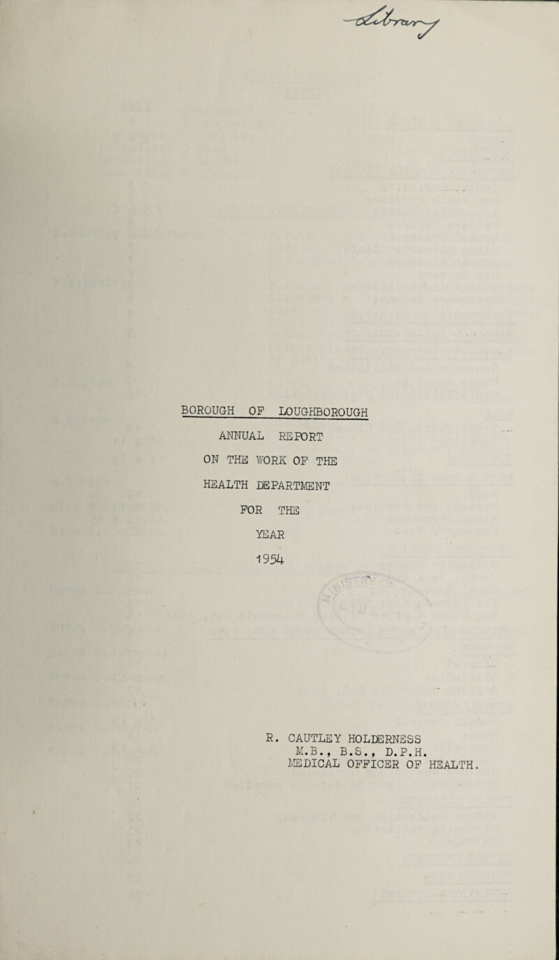BOROUGH OF LOUGHBOROUGH ANNUAL REPORT ON THE WORK OP THE HEALTH DEPARTMENT FOR THE YEAR 1954 R. CAUTLEY HOLDERNSSS M.B., B.S., D.P.H. MEDICAL OFFICER OF HEALTH.