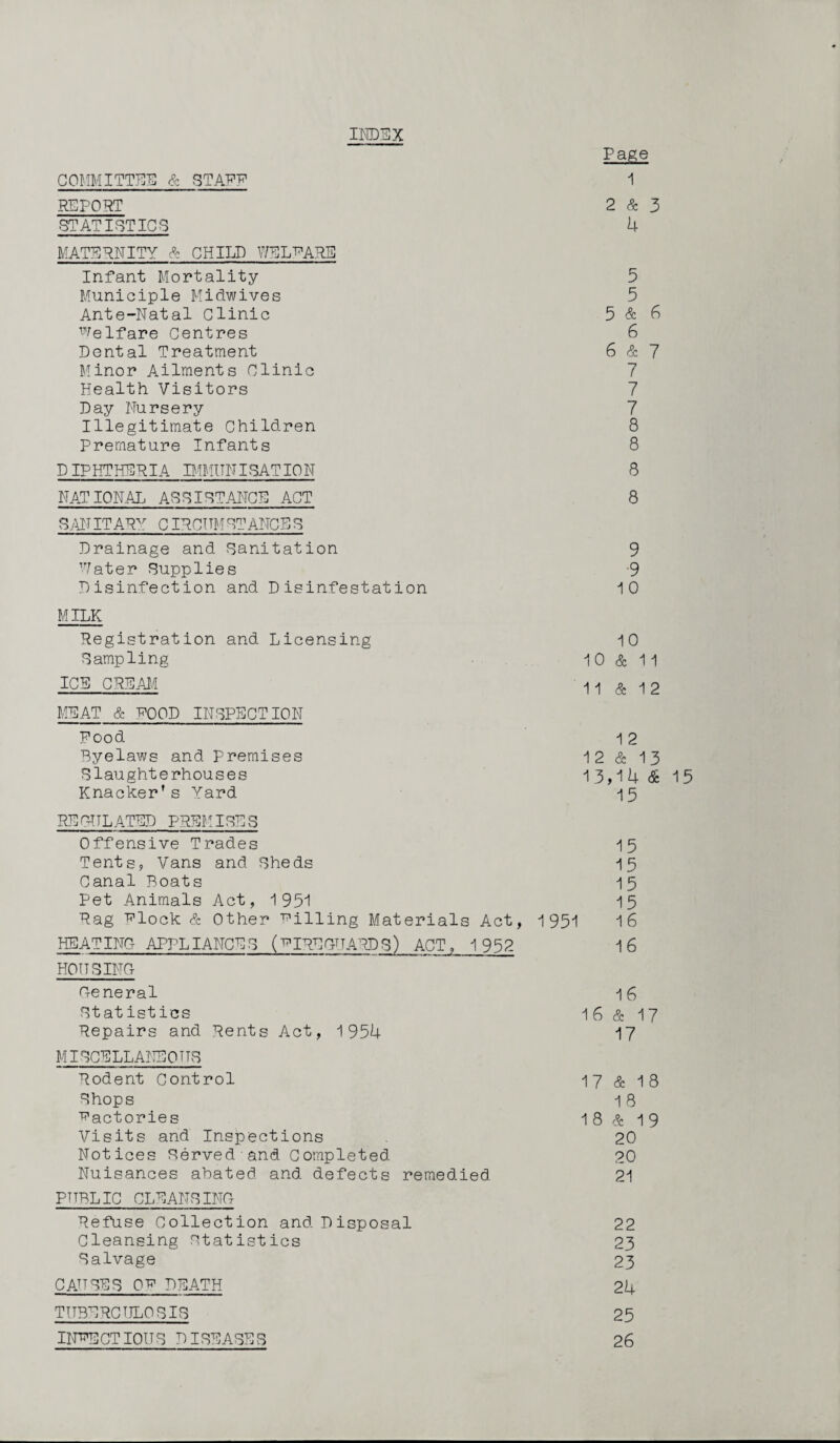 COMMITTEE & STAFU REPORT INDEX Page 1 2 & 3 STATISTICS 4 MATERNITY & CHILD WELFARE Infant Mortality 5 Municiple Midwives 5 Ante-Natal Clinic 5 & 6 Welfare Centres 6 Dental Treatment 6 & 7 Minor Ailments Clinic 7 Health Visitors 7 Day Nursery 7 Illegitimate Children 8 Premature Infants 8 DIPHTHERIA IMMUNISATION 8 NATIONAL ASSISTANCE ACT 8 SAN IT ARAr CIRCTTM STANCE S Drainage and Sanitation 9 Water Supplies 9 Disinfection and Disinfestation 10 MILK Registration and Licensing 10 Sampling 10 & 11 ice cream j\ ^ & 12 MEAT & ROOD INSPECTION Food 12 Byelaws and Premises 12 & 13 Slaughterhouses 13,14 & 15 Knacker's Yard 15 REGULATED PREMISES Offensive Trades 15 Tents, Vans and Sheds 15 Canal Boats 15 Pet Animals Act, 1951 15 Rag Flock & Other Filling Materials Act, 1951 16 HEAT ING APPLIANCE S (f IRE GUARD S) ACT, 1 952 1 6 HOUSING General 16 Statistics 16 & 17 Repairs and Rents Act, 1954 17 MISCELLANEOUS Rodent Control 17 & 18 Shops 18 factories 18 & 19 Visits and Inspections 20 Notices Served and Completed 20 Nuisances abated and defects remedied 21 PUBLIC CLEANSING Refuse Collection and Disposal 22 Cleansing statistics 23 Salvage 23 CAUSES QF DEATH 24 TUBERCULOSIS 25 INFECTIOUS DISEASES 26