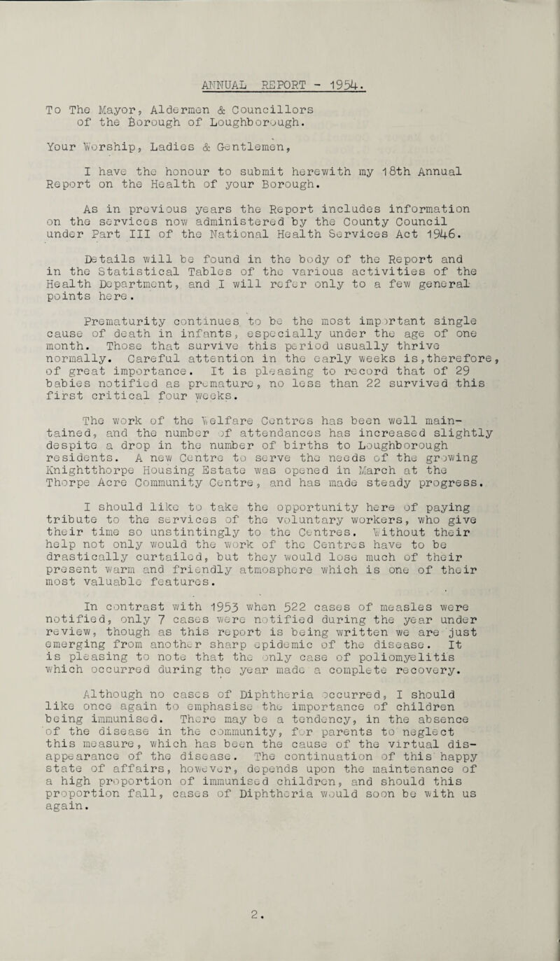 ANNUAL REPORT - 1954. To The Mayors Aldermen & Councillors of the Borough of Loughborough. Your Worships Ladies & Gentlemen, I have the honour to submit herewith my 18th Annual Report on the Health of your Borough. As in previous years the Report includes information on the services now administered by the County Council under Part III of the National Health Services Act 1946. Details will be found in the body of the Report and in the Statistical Tables of the various activities of the Health Department, and I will refer only to a few general- points here. Prematurity continues to be the most important single cause of death in infants, especially under the age of one month. Those that survive this period usually thrive normally. Careful attention in the early weeks is,therefore, of great importance. It is pleasing to record that of 29 babies notified as premature, no less than 22 survived this first critical four weeks. The work of the Welfare Centres has been well main¬ tained, and the number of attendances has increased slightly despite a drop in the number of births to Loughborough residents. A new Centre to serve the needs of the growing Knightthorpe Housing Estate was opened in March at the Thorpe Acre Community Centre, and has made steady progress. I should like to take the opportunity here of paying tribute to the services of the voluntary workers, who give their time so unstintingly to the Centres. Without their help not only would the work of the Centres have to be drastically curtailed, but they would lose much of their present warm and friendly atmosphere which is one of their most valuable features. In contrast with 1953 when 522 cases of measles were notified, only 7 cases were notified during the year under review, though as this report is being written we are 'just emerging from another sharp epidemic of the disease. It is pleasing to note that the only case of poliomyelitis which occurred during the year made a complete recovery. Although no cases of Diphtheria occurred, I should like once again to emphasise the importance of children being immunised. There may be a tendency, in the absence 'of the disease in the community, for parents to neglect this measure, which has been the cause of the virtual dis¬ appearance of the disease. The continuation of this' happy state of affairs, however, depends upon the maintenance of a high proportion of immunised children, and should this proportion fall, cases of Diphtheria would soon be with us again.