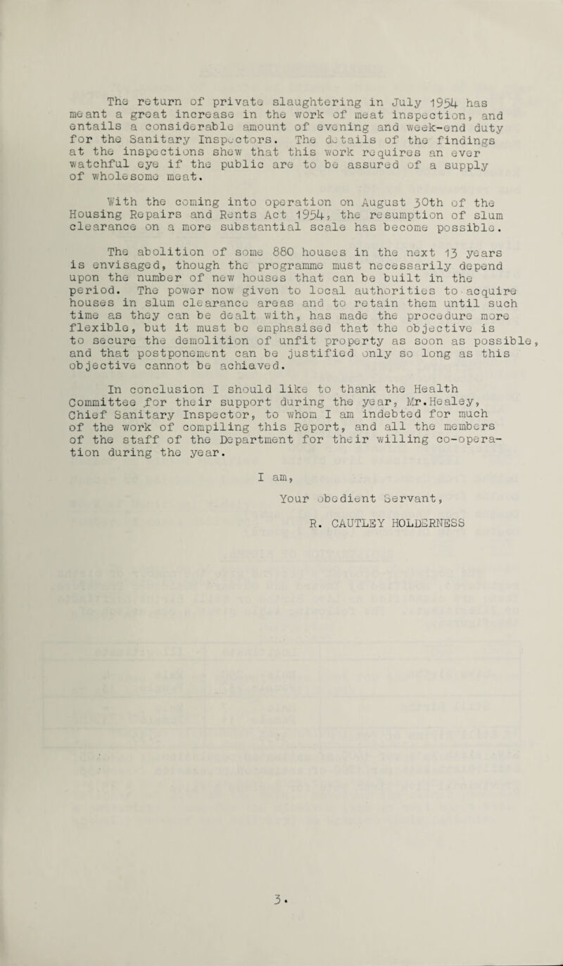 meant a great increase in the work of meat inspection, and entails a considerable amount of evening and week-end duty for the Sanitary Inspectors. The details of the findings at the inspections shew that this work requires an ever watchful eye if the public are to be assured of a supply of wholesome meat. With the coming into operation on August 30th of the Housing Repairs and Rents Act 1954? the resumption of slum clearance on a more substantial scale has become possible. The abolition of some 880 houses in the next 13 years is envisaged, though the programme must necessarily depend upon the number of new houses that can be built in the period. The power now given to local authorities to acquire houses in slum clearance areas and to retain them until such time as they can be dealt with, has made the procedure more flexible, but it must be emphasised that the objective is to secure the demolition of unfit property as soon as possible, and that postponement can be justified only so long as this objective cannot be achie.ved. In conclusion I should like to thank the Health Committee for their support during the year, Mr.Healey, Chief Sanitary Inspector, to whom I am indebted for much of the work of compiling this Report, and all the members of the staff of the Department for their willing co-opera¬ tion during the year. I am, Your obedient Servant, R. CAUTLBY HOLDERNESS 3.