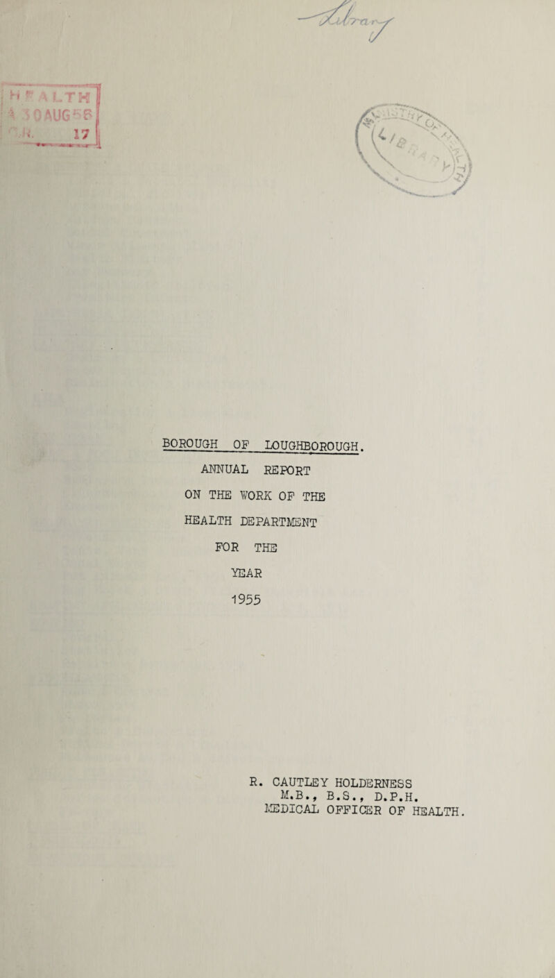 BOROUGH of LOUGHBOROUGH. ANNUAL REPORT ON THE WORK OP THE HEALTH DEPARTMENT FOR THE YEAR 1955 R. CAUTLEY HOLDERNESS M.B., B.S., D.P.H. MEDICAL OFFICER OF HEALTH.