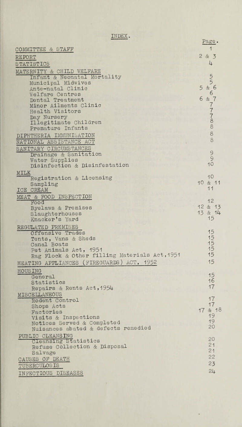 INDEX. COMMITTEE & STAFF REPORT STATISTICS MATERNITY & CHILD WELFARE Infant & Neonatal Mortality Municipal Midwives Ante-natal Clinic Welfare Centres Dental Treatment Minor Ailments Clinic Health Visitors Day Nursery Illegitimate Children Premature Infants DIPHTHERIA IMMUNISATION NATIONAL ASSISTANCE ACT SANITARY CIRCUMSTANCES Drainage & Sanitation Water Supplies Disinfection & Disinfestation MILK Registration & Licensing Sampling ICE CREAM MEAT & FOOD INSPECTION Pood Byelaws & Premises Slaughterhouses Knacker’s Yard REGULATED PREMISES Offensive Trades Tents, Vans & Sheds Canal Boats Pet Animals Act, 1951 Rag Flock & Other filling Materials Act,1951 HEATING APPLIANCES (FIREGUARDS) ACT, 1952 HOUSING General Statistics Repairs & Rents Act,1954 MISCELLANEOUS Rodent Control Shops Acts Factories Visits & Inspections Notices Served & Completed Nuisances abated & defects remedied PUBLIC CLEANSING Cleansing statistics Refuse Collection & Disposal Salvage CAUSES OF DEATH TUBERCULOSIS Page . 1 2 & 3 4 5 5 5 & 6 6 6 & 7 7 7 7 8 8 8 8 9 9 10 10 10 & 11 11 12 12 & 13 13 & 14 15 15 15 15 15 15 15 15 16 17 17 17 17 & 18 19 19 20 20 21 21 22 23 24 INFECTIOUS DISEASES