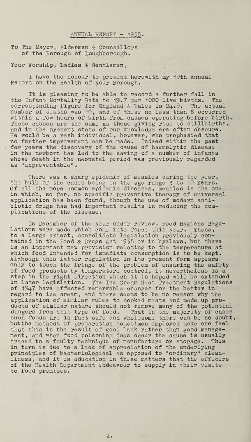 ANNUAL REPORT 1955. To The Mayor, Aldermen & Councillors of the Eorough of Loughborough. Your Worship, Ladies & Gentlemen, I have the honour to present herewith my 19th Annual Report on the Health of your Borough. It is pleasing to be able to record a further fall in the Infant Mortality Rate to 19.7 per 1000 live births. The corresponding figure for England & Wales is 24.9. The actual number of.deaths was 10, and of these no less than 8 occurred within a few hours of birth from causes operating before birth. These causes are the same as those giving rise to stillbirths, and in the present state of our knowledge are often obscure. He would be a rash individual, however, who prophesied that no further improvement can be made. Indeed within the past few years the discovery of the cause of haemolytic disease in the newborn has led to the saving of a number of infants whose death in the neonatal period was previously regarded as unpreventable. There was a sharp epidemic of measles during the year, the bulk of the cases being in the age range 3 to 10 years. Of.all the more common epidemic diseases, measles is the one. in which, so far, no specific preventive therapy of universal application has been found, though the use of modern anti¬ biotic drugs has had important results in reducing the com¬ plications of the disease. In December of the year under review, Pood Hygiene Regu¬ lations were made which come into force this year. These, to a large extent, consolidate legislation previously con¬ tained in the Pood & Drugs Act 1938 or in byelaws, but there is an important new provision relating to the temperature at which food intended for immediate consumption is to be kept. Although this latter regulation in its present form appears only to touch the fringe of the problem of ensuring the safety of food products by temperature control, it nevertheless is a step in the right direction which it is hoped will be extended in later legislation. The Ice Cream Heat Treatment Regulations of 1947 have effected remarkable changes for the better in regard to ice cream, and there seems to be no reason why the application of similar rules to cooked meats and made up pro¬ ducts of similar nature should not remove many of the potential dangers from this type of food. That in the majority of cases such foods are in fact safe and wholesome there can be no doubt, butthe methods of preparation sometimes employed make one feel that this is the result of good luck rather than good manage¬ ment, and when food poisoning does occur the cause is usually traced to a faulty technique of manufacture or storage. This in turn is due to a lack of appreciation of the underlying principles of bacteriological as opposed to ’’ordinary clean¬ liness, and it is education in these matters that the officers of the Health Department endeavour to supply in their visits to food premises.