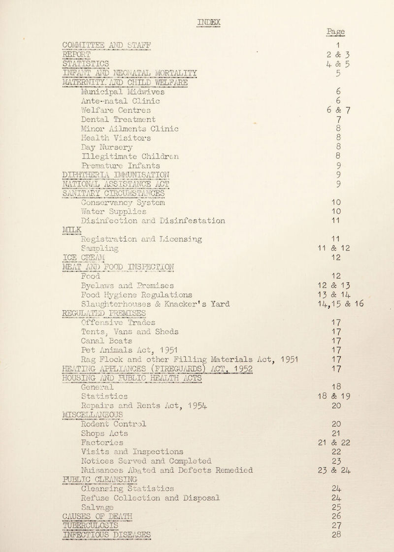 INDEX ~t-~.fcr.ra Page COMMITTEE AND STAFF 1 REPORT 2 & 3 STATISTICS 4 & 5 INPAIIT AND NEONATAL MORTALITY 5 MATERNITli' AM) CHILD WELFARE Municipal Midwives 6 Ante-natal Clinic 6 Welfare Centres 6 & 7 Dental Treatment 7 Minor Ailments Clinic 8 Health Visitors 8 Day Nursery 8 Illegitimate Children 8 Premature Infants 9 DIPHTHERIA IMMUNISATION 9 RATIONAL ASSISTANCE ACT 9 SANITARY C IRCUMSTANCES Conservancy System 10 Water Supplies 10 Disinfection and. Disinfestation 11 MILK Registration and Licensing 11 Sampling 11 & 12 ICE CREAM 12 MEAT AND POOD INSPECTION Food 12 Byelaws and Premises 12 & 13 Pood Hygiene Regulations 13 & 14 Slaughterhouses & Knacker1s Yard 14,15 & 16 REGULATED PREMISES Offensive Trades 17 Tents. Vans and Sheds 17 Canal Boats 17 Pet Animals Act, 195*1 17 Rag Flock and other Pilling Materials Act. 1951 17 HEATING APPLIANCES (FIREGUARDS) ACT, 1952 17 HOUSING AND PUBLIC HEALTH ACTS General 18 Statistics 18 & 19 Repairs and Rents Act, 195V 20 MISCELLANEOUS Rodent Control 20 Shops Acts 21 Factories 21 & 22 Visits and Inspections 22 Notices Served and. Completed 23 Nuisances Ahated and Defects Remedied 23 & 24 PUBLIC CLEANSING Cleansing Statistics 24 Refuse Collection and Disposal 24 Salvage 25 CAUSES OP DEATH 26 TUBERCULOSIS 27 INFECTIOUS DISEASES 28