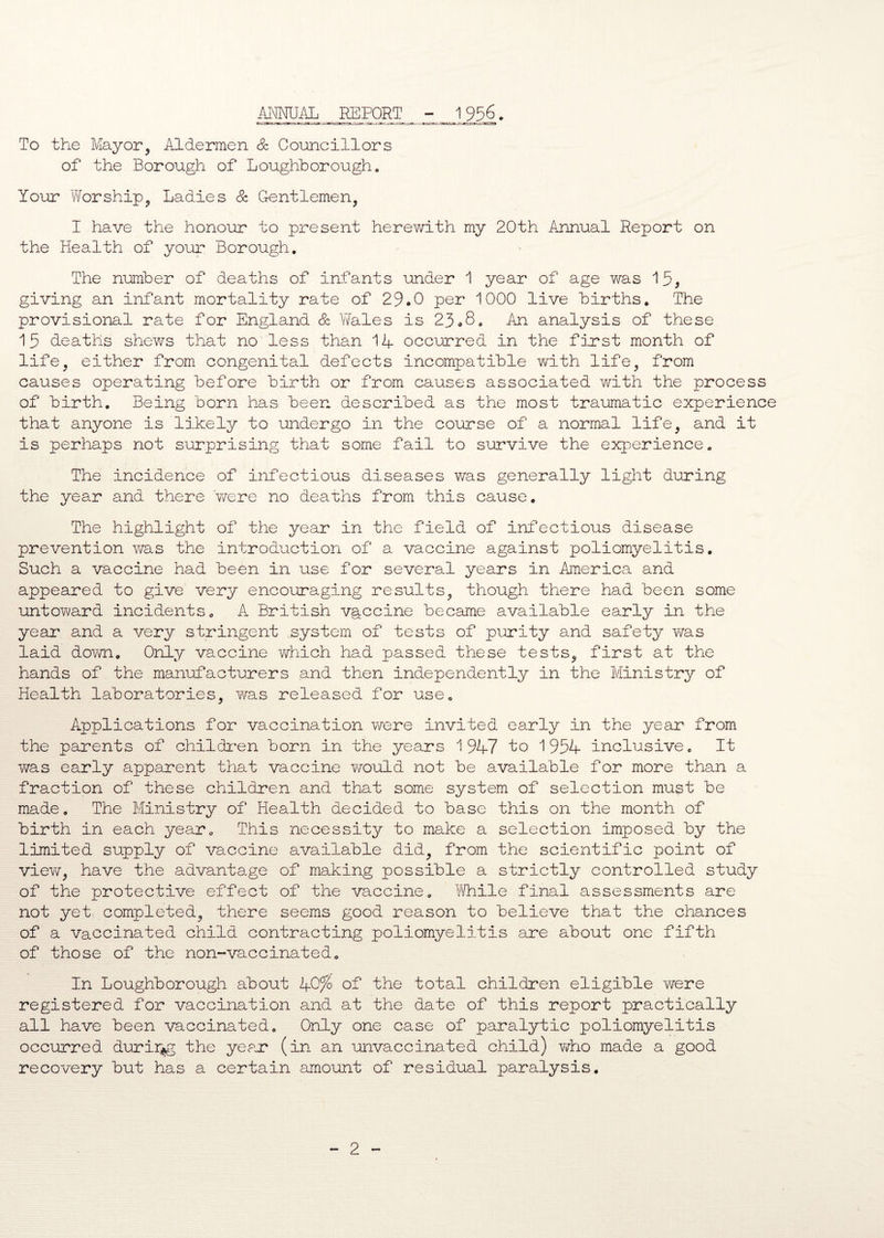 ANNUAL REPORT - 1956. To the Mayor, Aldermen & Councillors of the Borough of Loughborough. Your Worship, Ladies & Gentlemen, I have the honour to present herewith my 20th Annual Report on the Health of your Borough. The number of deaths of infants under 1 year of age was 15, giving an infant mortality rate of 29.0 per 1000 live births. The provisional rate for England & Wales is 23<.8. An analysis of these 15 deaths shews that no less than 14 occurred in the first month of life, either from congenital defects incompatible with life, from causes operating before birth or from causes associated with the process of birth. Being born has been described as the most traumatic experience that anyone is likely to undergo in the course of a normal life, and it is perhaps not surprising that some fail to survive the experience. The incidence of infectious diseases was generally light during the year and there were no deaths from this cause. The highlight of the year in the field of infectious disease prevention was the introduction of a vaccine against poliomyelitis. Such a vaccine had been in use for several years in America and appeared to give very encouraging results, though there had been some untoward incidents. A British vaccine became available early in the year and a very stringent system of tests of purity and safety was laid down. Only vaccine which had passed these tests, first at the hands of the manufacturers and then independently in the Ministry of Health laboratories, was released for use. Applications for vaccination were invited early in the year from the parents of children born in the years 1947 to 1954 inclusive. It v/as early apparent that vaccine would not be available for more than a fraction of these children and that some system of selection must be made. The Ministry of Health decided to base this on the month of birth in each year. This necessity to make a selection imposed by the limited supply of vaccine available did, from the scientific point of view, have the advantage of making possible a strictly controlled study of the protective effect of the vaccine. While final assessments are not yet completed, there seems good reason to believe that the chances of a vaccinated child contracting poliomyelitis are about one fifth of those of the non-vaccinated. In Loughborough about 40% of the total children eligible were registered for vaccination and at the date of this report practically all have been vaccinated. Only one case of paralytic poliomyelitis occurred durir^g the year (in an unvaccinated child) who made a good recovery but has a certain amount of residual paralysis.