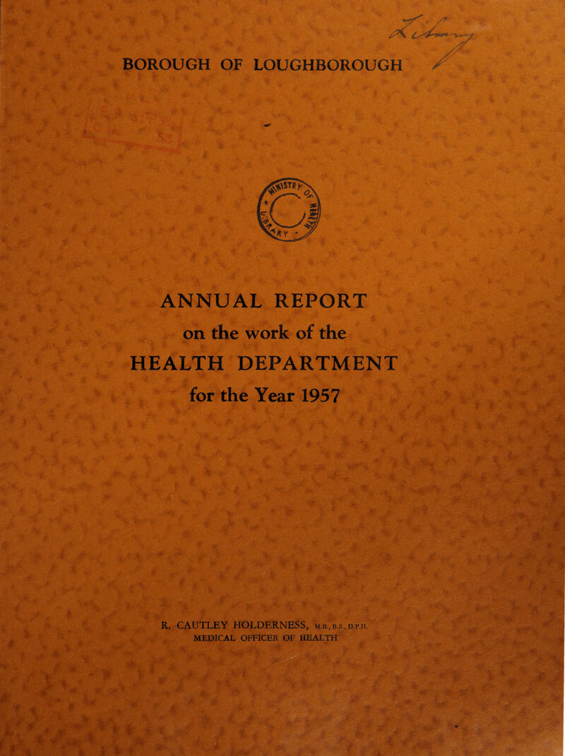 4 BOROUGH OF LOUGHBOROUGH ANNUAL REPORT on the work of the HEALTH DEPARTMENT for the Year 1957 ife . R. CAUTLEY HOLDERNESS, m.b., b.s., d.p.h. MEDICAL OFFICER OF HEALTH