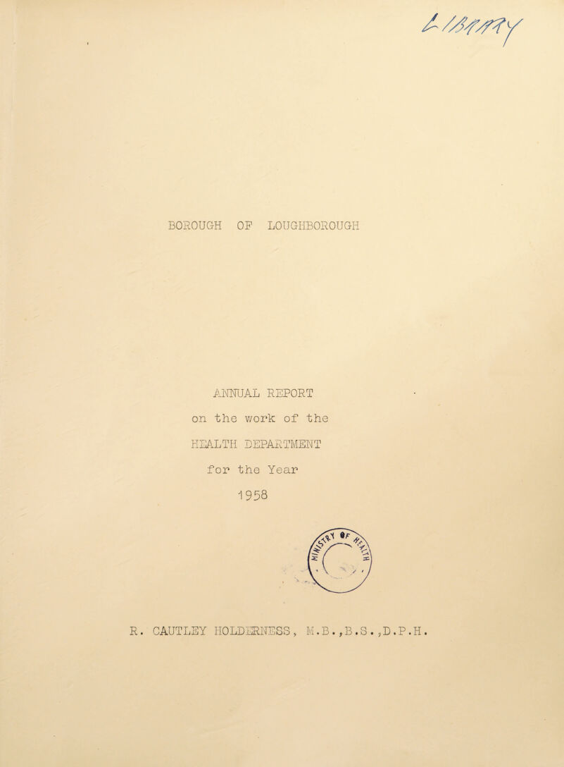 BOROUGH OF LOUGHBOROUGH ANNUAL REPORT on the work of the HEALTH DEPARTMENT for the Year 1958 R. CAUTLEY HOLDERNESS, M.B.,B.S.,D.P.H.