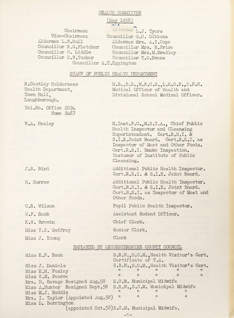 HEALTH COMMITTEE (May 1958) -%✓ J§ Chairman: Vice-Chairman: Alderman L.W.Hull Councillor R.G-,Fletcher Councillor C. Liddle Councillor D.W.Tucker Councillor Alderman L>J> Tyers ■ Councillor G.H. Cihbons Alderman Mrs. A.I.Cope Councillor Mrs. E.Price Councillor Mrs.M.Bradley Councillor T.G-.Evans A.T.Eggington STAFF OF PUBLIC HEALTH DEPARTMENT R.Cautley Holderness Health Department, Tov/n Hall, Loughborough. Tel.No. Office 2094 Home 2467 M.Be ,B.S. ,M.R.C .S .,L .R.C .P.,D.P.H. Medical Officer of Health and Divisional School Medical Officer. W.A. Healey J.So Bird H. Burrow C.R. Wilson W.F. Rock K.W. Brewin Miss T0S. Godfrey Miss J. Young Miss K.F. Boon M.Inst.P.C^M.S.I.A., Chief Public Health Inspector. and Cleansing Superintendent. Cert.R. S. I. Sc S.I.E.Joint Board. Cert.R.S.I. a^ Inspector of Meat and Other Foods. Cert.R.S.I. Smoke Inspection. Testamur of Institute of Public Cleansing. Additional Public Health Inspector. Cert.R.S.I, Sc S.I.E. Joint Board. Additional Public Health Inspector. Cert.R.S.I. Sc S.I.E. Joint Board. Cert.R.S.I. as Inspector of Meat and Other Foods. Pupil Public Health Inspector. Assistant Rodent Officer. Chief Clerk. Senior Clerk. Clerk EMPLOYED BY LEICESTERSHIRE COUNTY COUNCIL S.R.N.,S.C.M.,Health Visitor1 s Cert. Certificate of T.A. S,R.N.,S.C.Mo,Health Visitor1 s Cert. ?» It tf t! t« II I? II II S.C.M. Municipal Midwife S.R.N.,S.C.M. Municipal Midwife Miss J. Daniels Miss E.Mo Foxley Miss S.M. Pearce Mrs. H. Savage Resigned Aug.58 Miss A,Hunter Resigned Sept.58 Miss M.Jo Roddis Mrs. I. Taylor (Appointed Aug.58) Miss D. Berrington (appointed Oct,58)S.C,M. Municipal Midwife, -1- n ii 11 ii 11 it n ii 11