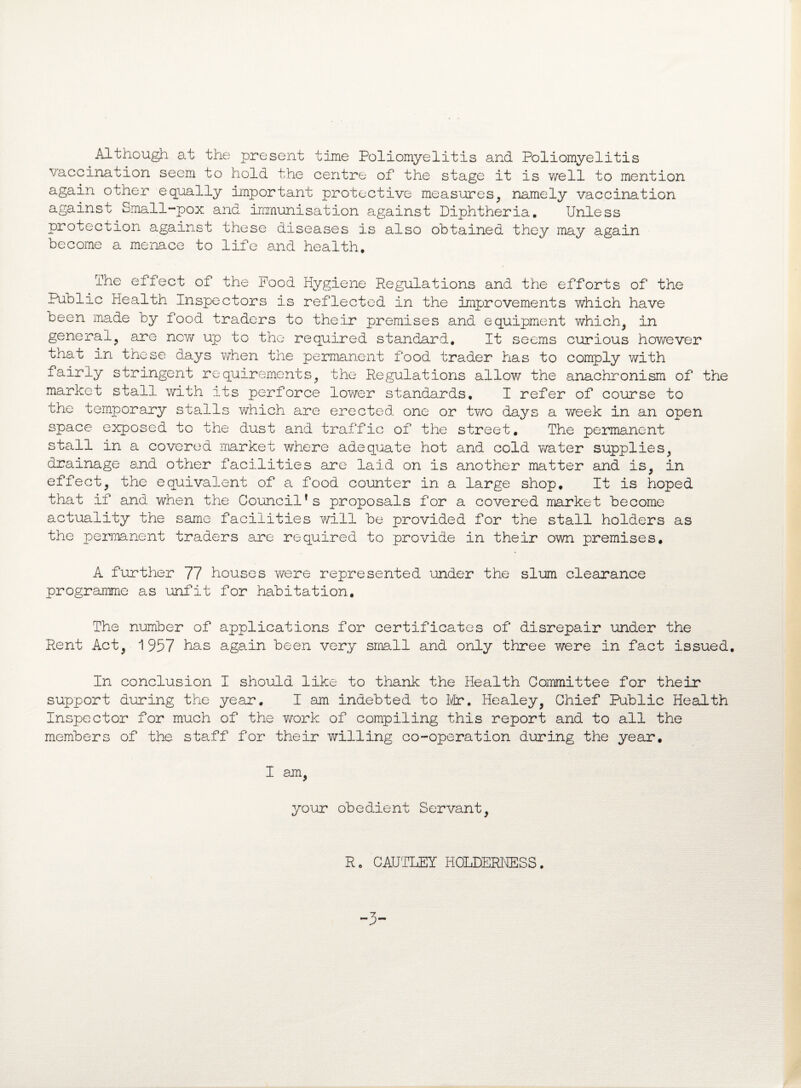 Although at the present time Poliomyelitis and Poliomyelitis vaccination seem to hold the centre of the stage it is well to mention again other equally important protective measures, namely vaccination against Small-pox and immunisation against Diphtheria. Unless protection against these diseases is also obtained they may again become a menace to life and health. The effect of the Food Hygiene Regulations and the efforts of the Public Health Inspectors is reflected in the improvements which have been made by food traders to their premises and equipment which, in general, are new up to the required standard. It seems curious however that in these days when the permanent food trader has to comply with fairly stringent requirements, the Regulations allow the anachronism of the market stall with its perforce lower standards, I refer of course to the temporary stalls which are erected one or two days a week in an open space exposed to the dust and traffic of the street. The permanent stall in a covered market where adequate hot and cold water supplies, drainage and other facilities are laid on is another matter and is, in effect, the equivalent of a food counter in a large shop. It is hoped that if and when the Council’s proposals for a covered market become actuality the same facilities will be provided for the stall holders as the permanent traders are required to provide in their own premises. A further 77 houses were represented under the slum clearance programme as unfit for habitation. The number of applications for certificates of disrepair under the Rent Act, 1957 has again been very small and only three were in fact issued. In conclusion I should like to thank the Health Committee for their support during the year. I am indebted to Mr. Healey, Chief Public Health Inspector for much of the work of compiling this report and to all the members of the staff for their willing co-operation during the year. I am, your obedient Servant, R. CAUTLEY HOLDERHESS. -3-