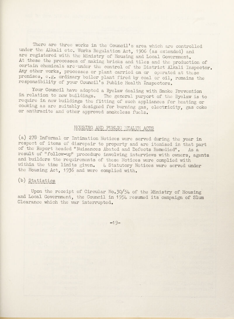 There are three works in the Council’s area which are controlled under the Alkali etc. Works Regulation Act, 1906 (as extended) and arc registered with the Ministry of Housing and Local Government. Ao these the processes, oi making bricks and tiles and the production of certain chemicals are-under the control of the District Alkali Inspector. Any otner works, processes or plant carried on or operated at these premises, e.g. ordinary boiler plant fired by coal or oil, remains the responsibility of your Council’s Public Health Inspectors. Your Council have adopted a Byelaw dealing with Smoke Prevention in relation to new buildings. The general purport of the Byelaw is to require in new buildings the fitting of such appliances for heating or cooking as are suitably designed for burning gas, electricity, gas coke or anthracite and other approved smokeless fuels. HOUSING AHD_ PUBLIC HEALTH ACTS (a) 2 78' Informal or Intimation Notices were served during the year in respect of items ol disrepair to property and are itemised in that part of the Report headed HNuisances Abated and Defects Remedied”. As a result of follow-up” procedure involving interviews with owners, agents and builders the requirements of these Notices were complied with within the time limits given, A Statutory Notices were served under the Housing Act, 1936 and were complied with. (b) Statistics Upon the receipt of Circular No.30/54 of the Ministry of Housing and Local Government, the Council in 1954 resumed its campaign of Slum Clearance which the war interrupted. -1 9-