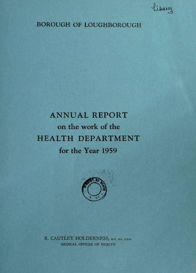 BOROUGH OF LOUGHBOROUGH ANNUAL REPORT on the work of the HEALTH DEPARTMENT for the Year 1959 R. CAUTLEY HOLDERNESS, mb., b.s„ d.p.h MEDICAL OFFICER OF HEALTH