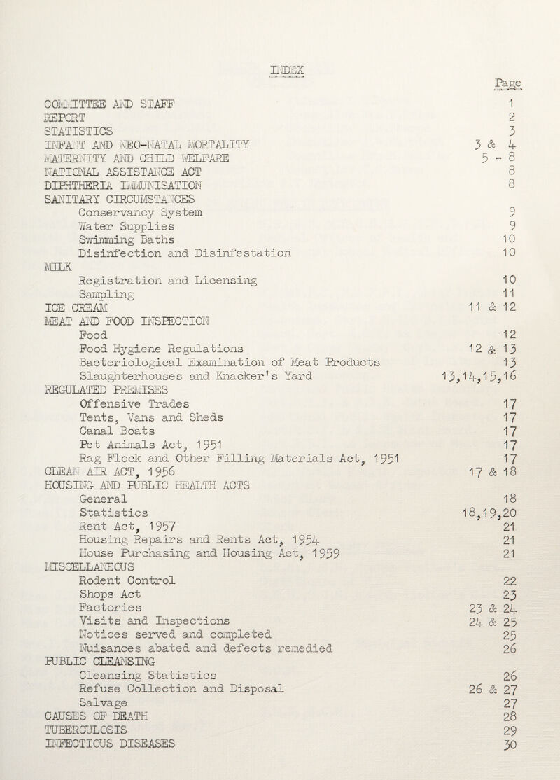 index COMMITTEE Ai'vCD STAFF REPORT STATISTICS INFANT AND NEO-NATAL MORTALITY MATERNITY AND CHILD WELFARE NATIONAL ASSISTANCE ACT DIPHTHERIA IIMJNISATION SANITARY CIRCUMSTANCES Conservancy System Water Supplies Swimming Baths Disinfection and Disinfestation MILK Registration and Licensing Sampling ICE CREAM MEAT AND FOOD INSPECTION Food Food Hygiene Regulations Bacteriological Examination of Meat Products Slaughterhouses and Knacker’s Yard REGULATED PREMISES Offensive Trades Tents,, Vans and Sheds Canal Boats Pet Animals Act, 1951 Rag Flock and Other Filling Materials Act, 1951 CLEAN AIR ACT, 1 956 HOUSING AMD PUBLIC HEALTH ACTS General Statistics Rent Act, 1957 Housing Repairs and Rents Act, 1954 House Purchasing and Housing Act, 1959 MISCELLANEOUS Rodent Control Shops Act Factories Visits and Inspections Notices served and completed Nuisances abated and defects remedied PUBLIC CLEANSING Cleansing Statistics Refuse Collection and Disposal Salvage CAUSES OF DEATH TUBERCULOSIS INFECTIOUS DISEASES 1 2 3 3 & 4 5-8 8 8 9 9 10 10 10 11 11 & 12 12 12 & 13 13 13,14,15,16 17 17 17 17 17 17 & 18 18 18,19,20 21 21 21 22 23 23 a 24 24 & 25 25 26 26 26 & 27 27 28 29 30