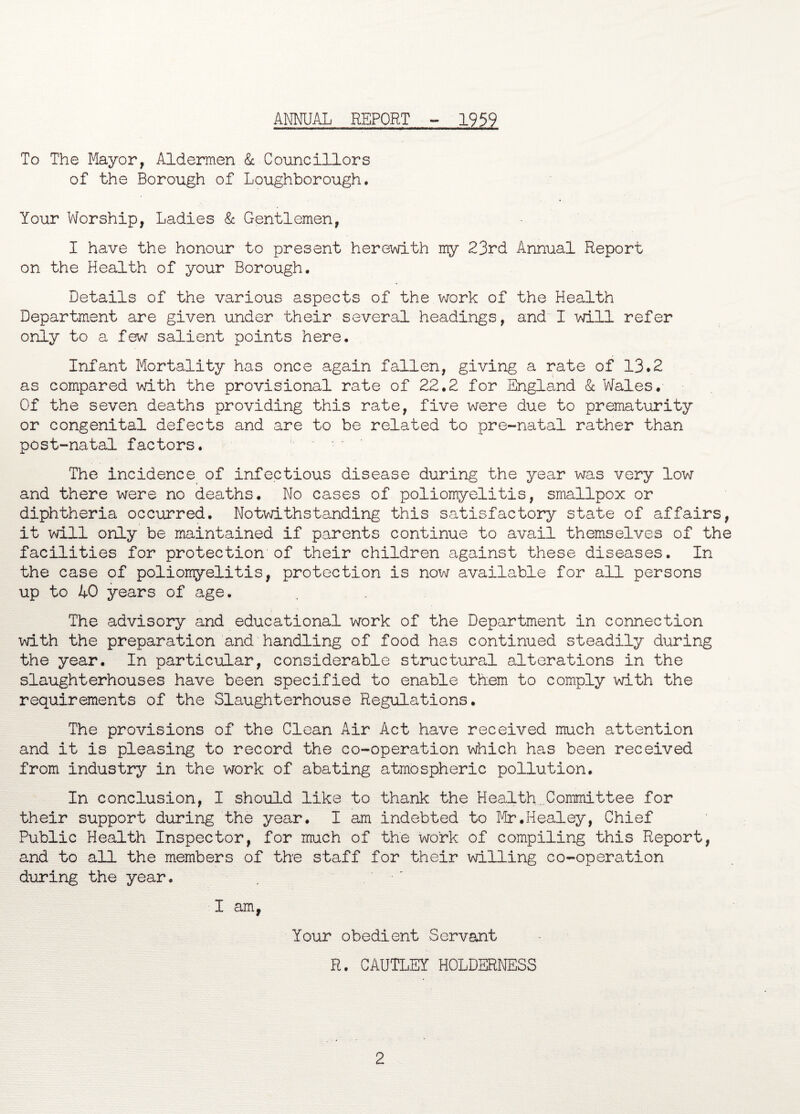 ANNUAL REPORT 1959 To The Mayor, Aldermen & Councillors of the Borough of Loughborough. Your Worship, Ladies & Gentlemen, I have the honour to present herewith my 23rd Annual Report on the Health of your Borough. Details of the various aspects of the work of the Health Department are given under their several headings, and I will refer only to a few salient points here. Infant Mortality has once again fallen, giving a rate of 13.2 as compared with the provisional rate of 22.2 for England & Wales. Of the seven deaths providing this rate, five were due to prematurity or congenital defects and are to be related to pre-natal rather than post-natal factors. The incidence of infectious disease during the year was very low and there were no deaths. No cases of poliomyelitis, smallpox or diphtheria occurred. Notvdthstanding this satisfactory state of affairs, it will only be maintained if parents continue to avail themselves of the facilities for protection of their children against these diseases. In the case of poliomyelitis, protection is now available for all persons up to AO years of age. The advisory and educational work of the Department in connection with the preparation and handling of food has continued steadily during the year. In particular, considerable structural alterations in the slaughterhouses have been specified to enable them to comply with the requirements of the Slaughterhouse Regulations. The provisions of the Clean Air Act have received much attention and it is pleasing to record the co-operation which has been received from industry in the work of abating atmospheric pollution. In conclusion, I should like to thank the Health .Committee for their support during the year. I am indebted to Mr.Healey, Chief Public Health Inspector, for much of the work of compiling this Report, and to all the members of the staff for their willing co-operation during the year. , I am, Your obedient Servant R. CAUTLEY HOLDERNESS