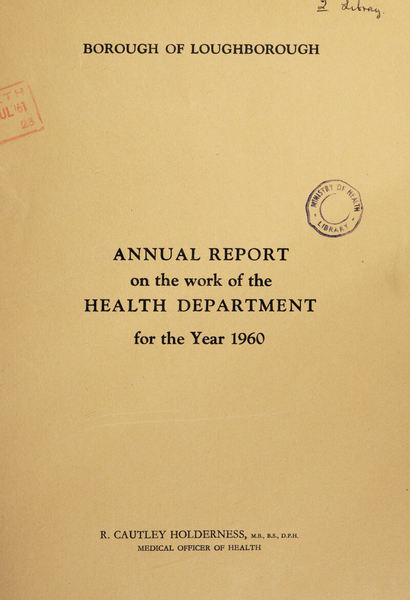 BOROUGH OF LOUGHBOROUGH ANNUAL REPORT on the work of the HEALTH DEPARTMENT for the Year 1960 R. CAUTLEY HOLDERNESS, mb., b.s, d.p.h. MEDICAL OFFICER OF HEALTH