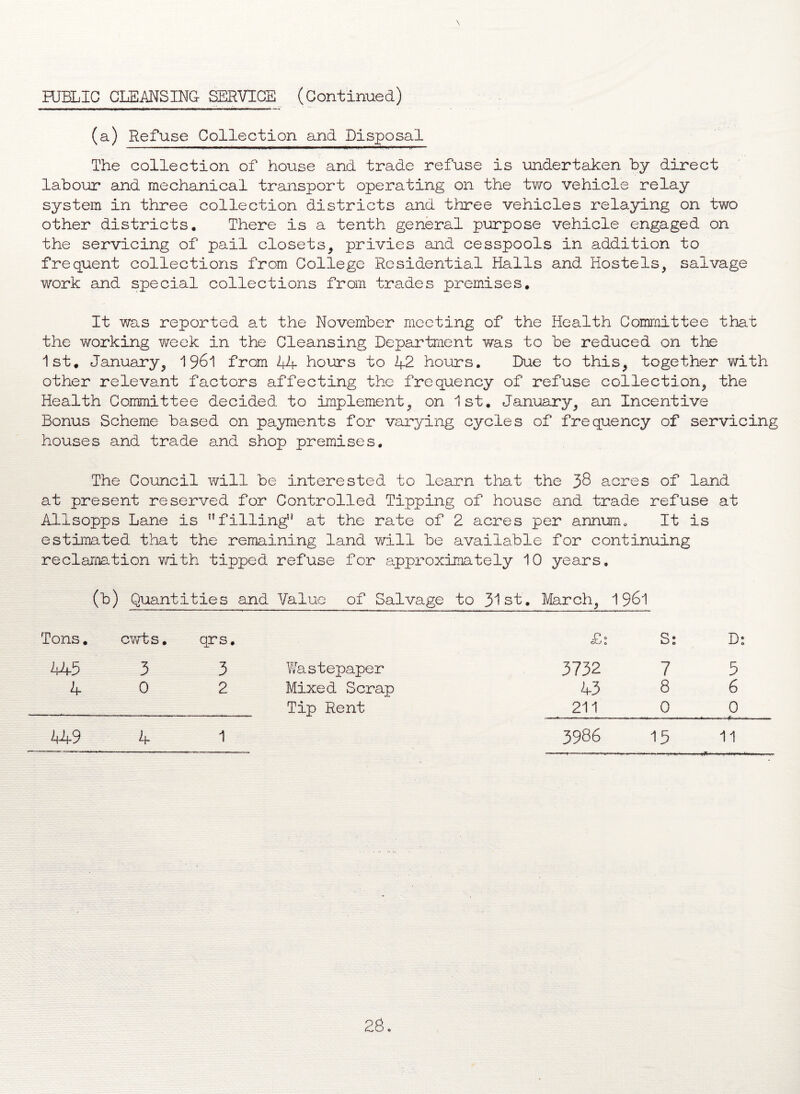 PUBLIC CLEANSING SERVICE (Continued) (a) Refuse Collection and Disposal The collection of house and trade refuse is undertaken by direct labour and mechanical transport operating on the two vehicle relay system in three collection districts and three vehicles relaying on two other districts. There is a tenth general purpose vehicle engaged on the servicing of pail closets, privies and cesspools in addition to frequent collections from College Residential Halls and Hostels, salvage work and special collections from trades premises. It was reported at the November meeting of the Health Committee that the working week in the Cleansing Department was to be reduced on the 1st. January, 1961 from 44- hours to 42 hours. Due to this, together with other relevant factors affecting the frequency of refuse collection, the Health Committee decided to implement, on 1st. January, an Incentive Bonus Scheme based on payments for varying cycles of frequency of servicing houses and trade and shop premises. The Council will be interested to learn that the 38 acres of land at present reserved for Controlled Tipping of house and trade refuse at Alisopps Lane is “filling at the rate of 2 acres per annum. It is estimated that the remaining land will be available for continuing reclamation with tipped refuse for approximately 10 years. (b) Quantities and Value of Salvage to 31st. March, 1961 Tons. cwts. qrs. 445 3 3 4 0 2 449 4 1 Wastepaper Mixed Scrap Tip Rent £1 Ss D: 3732 7 5 43 8 6 211 0 0 3986 15 11
